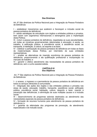 Das Diretrizes
Art. 6º São diretrizes da Política Nacional para a Integração da Pessoa Portadora
de Deficiência:
I - estabelecer mecanismos que acelerem e favoreçam a inclusão social da
pessoa portadora de deficiência;
II - adotar estratégias de articulação com órgãos e entidades públicos e privados,
bem assim com organismos internacionais e estrangeiros para a implantação
desta Política;
III - incluir a pessoa portadora de deficiência, respeitadas as suas peculiaridades,
em todas as iniciativas governamentais relacionadas à educação, à saúde, ao
trabalho, à edificação pública, à previdência social, à assistência social, ao
transporte, à habitação, à cultura, ao esporte e ao lazer;
IV - viabilizar a participação da pessoa portadora de deficiência em todas as fases
de implementação dessa Política, por intermédio de suas entidades
representativas;
V - ampliar as alternativas de inserção econômica da pessoa portadora de
deficiência, proporcionando a ela qualificação profissional e incorporação no
mercado de trabalho; e
VI - garantir o efetivo atendimento das necessidades da pessoa portadora de
deficiência, sem o cunho assistencialista.
CAPÍTULO IV
Dos Objetivos
Art. 7º São objetivos da Política Nacional para a Integração da Pessoa Portadora
de Deficiência:
I - o acesso, o ingresso e a permanência da pessoa portadora de deficiência em
todos os serviços oferecidos à comunidade;
II - integração das ações dos órgãos e das entidades públicos e privados nas
áreas de saúde, educação, trabalho, transporte, assistência social, edificação
pública, previdência social, habitação, cultura, desporto e lazer, visando à
prevenção das deficiências, à eliminação de suas múltiplas causas e à inclusão
social;
III - desenvolvimento de programas setoriais destinados ao atendimento das
necessidades especiais da pessoa portadora de deficiência;
IV - formação de recursos humanos para atendimento da pessoa portadora de
deficiência; e
V - garantia da efetividade dos programas de prevenção, de atendimento
especializado e de inclusão social.
 