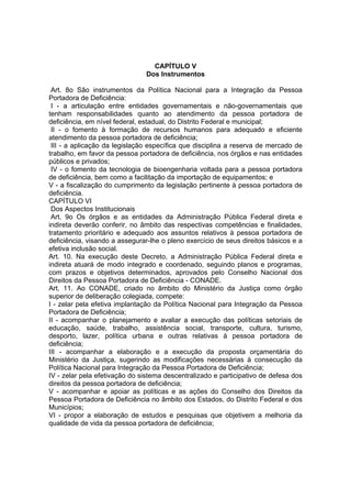 CAPÍTULO V
Dos Instrumentos
Art. 8o São instrumentos da Política Nacional para a Integração da Pessoa
Portadora de Deficiência:
I - a articulação entre entidades governamentais e não-governamentais que
tenham responsabilidades quanto ao atendimento da pessoa portadora de
deficiência, em nível federal, estadual, do Distrito Federal e municipal;
II - o fomento à formação de recursos humanos para adequado e eficiente
atendimento da pessoa portadora de deficiência;
III - a aplicação da legislação específica que disciplina a reserva de mercado de
trabalho, em favor da pessoa portadora de deficiência, nos órgãos e nas entidades
públicos e privados;
IV - o fomento da tecnologia de bioengenharia voltada para a pessoa portadora
de deficiência, bem como a facilitação da importação de equipamentos; e
V - a fiscalização do cumprimento da legislação pertinente à pessoa portadora de
deficiência.
CAPÍTULO VI
Dos Aspectos Institucionais
Art. 9o Os órgãos e as entidades da Administração Pública Federal direta e
indireta deverão conferir, no âmbito das respectivas competências e finalidades,
tratamento prioritário e adequado aos assuntos relativos à pessoa portadora de
deficiência, visando a assegurar-lhe o pleno exercício de seus direitos básicos e a
efetiva inclusão social.
Art. 10. Na execução deste Decreto, a Administração Pública Federal direta e
indireta atuará de modo integrado e coordenado, seguindo planos e programas,
com prazos e objetivos determinados, aprovados pelo Conselho Nacional dos
Direitos da Pessoa Portadora de Deficiência - CONADE.
Art. 11. Ao CONADE, criado no âmbito do Ministério da Justiça como órgão
superior de deliberação colegiada, compete:
I - zelar pela efetiva implantação da Política Nacional para Integração da Pessoa
Portadora de Deficiência;
II - acompanhar o planejamento e avaliar a execução das políticas setoriais de
educação, saúde, trabalho, assistência social, transporte, cultura, turismo,
desporto, lazer, política urbana e outras relativas à pessoa portadora de
deficiência;
III - acompanhar a elaboração e a execução da proposta orçamentária do
Ministério da Justiça, sugerindo as modificações necessárias à consecução da
Política Nacional para Integração da Pessoa Portadora de Deficiência;
IV - zelar pela efetivação do sistema descentralizado e participativo de defesa dos
direitos da pessoa portadora de deficiência;
V - acompanhar e apoiar as políticas e as ações do Conselho dos Direitos da
Pessoa Portadora de Deficiência no âmbito dos Estados, do Distrito Federal e dos
Municípios;
VI - propor a elaboração de estudos e pesquisas que objetivem a melhoria da
qualidade de vida da pessoa portadora de deficiência;
 