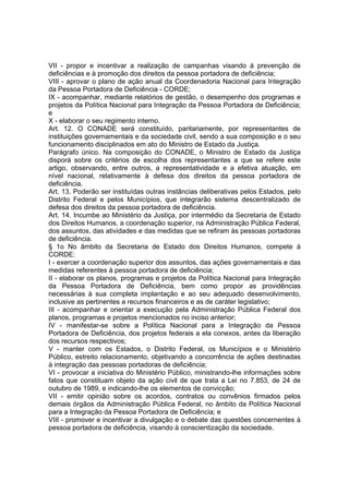 VII - propor e incentivar a realização de campanhas visando à prevenção de
deficiências e à promoção dos direitos da pessoa portadora de deficiência;
VIII - aprovar o plano de ação anual da Coordenadoria Nacional para Integração
da Pessoa Portadora de Deficiência - CORDE;
IX - acompanhar, mediante relatórios de gestão, o desempenho dos programas e
projetos da Política Nacional para Integração da Pessoa Portadora de Deficiência;
e
X - elaborar o seu regimento interno.
Art. 12. O CONADE será constituído, paritariamente, por representantes de
instituições governamentais e da sociedade civil, sendo a sua composição e o seu
funcionamento disciplinados em ato do Ministro de Estado da Justiça.
Parágrafo único. Na composição do CONADE, o Ministro de Estado da Justiça
disporá sobre os critérios de escolha dos representantes a que se refere este
artigo, observando, entre outros, a representatividade e a efetiva atuação, em
nível nacional, relativamente à defesa dos direitos da pessoa portadora de
deficiência.
Art. 13. Poderão ser instituídas outras instâncias deliberativas pelos Estados, pelo
Distrito Federal e pelos Municípios, que integrarão sistema descentralizado de
defesa dos direitos da pessoa portadora de deficiência.
Art. 14. Incumbe ao Ministério da Justiça, por intermédio da Secretaria de Estado
dos Direitos Humanos, a coordenação superior, na Administração Pública Federal,
dos assuntos, das atividades e das medidas que se refiram às pessoas portadoras
de deficiência.
§ 1o No âmbito da Secretaria de Estado dos Direitos Humanos, compete à
CORDE:
I - exercer a coordenação superior dos assuntos, das ações governamentais e das
medidas referentes à pessoa portadora de deficiência;
II - elaborar os planos, programas e projetos da Política Nacional para Integração
da Pessoa Portadora de Deficiência, bem como propor as providências
necessárias à sua completa implantação e ao seu adequado desenvolvimento,
inclusive as pertinentes a recursos financeiros e as de caráter legislativo;
III - acompanhar e orientar a execução pela Administração Pública Federal dos
planos, programas e projetos mencionados no inciso anterior;
IV - manifestar-se sobre a Política Nacional para a Integração da Pessoa
Portadora de Deficiência, dos projetos federais a ela conexos, antes da liberação
dos recursos respectivos;
V - manter com os Estados, o Distrito Federal, os Municípios e o Ministério
Público, estreito relacionamento, objetivando a concorrência de ações destinadas
à integração das pessoas portadoras de deficiência;
VI - provocar a iniciativa do Ministério Público, ministrando-lhe informações sobre
fatos que constituam objeto da ação civil de que trata a Lei no 7.853, de 24 de
outubro de 1989, e indicando-lhe os elementos de convicção;
VII - emitir opinião sobre os acordos, contratos ou convênios firmados pelos
demais órgãos da Administração Pública Federal, no âmbito da Política Nacional
para a Integração da Pessoa Portadora de Deficiência; e
VIII - promover e incentivar a divulgação e o debate das questões concernentes à
pessoa portadora de deficiência, visando à conscientização da sociedade.
 