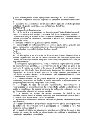 § 2o Na elaboração dos planos e programas a seu cargo, a CORDE deverá:
I - recolher, sempre que possível, a opinião das pessoas e entidades interessadas;
e
II - considerar a necessidade de ser oferecido efetivo apoio às entidades privadas
voltadas à integração social da pessoa portadora de deficiência.
CAPÍTULO VII
Da Equiparação de Oportunidades
Art. 15. Os órgãos e as entidades da Administração Pública Federal prestarão
direta ou indiretamente à pessoa portadora de deficiência os seguintes serviços:
I - reabilitação integral, entendida como o desenvolvimento das potencialidades da
pessoa portadora de deficiência, destinada a facilitar sua atividade laboral,
educativa e social;
II - formação profissional e qualificação para o trabalho;
III - escolarização em estabelecimentos de ensino regular com a provisão dos
apoios necessários, ou em estabelecimentos de ensino especial; e
IV - orientação e promoção individual, familiar e social.
Seção I
Da Saúde
Art. 16. Os órgãos e as entidades da Administração Pública Federal direta e
indireta responsáveis pela saúde devem dispensar aos assuntos objeto deste
Decreto tratamento prioritário e adequado, viabilizando, sem prejuízo de outras, as
seguintes medidas:
I - a promoção de ações preventivas, como as referentes ao planejamento familiar,
ao aconselhamento genético, ao acompanhamento da gravidez, do parto e do
puerpério, à nutrição da mulher e da criança, à identificação e ao controle da
gestante e do feto de alto risco, à imunização, às doenças do metabolismo e seu
diagnóstico, ao encaminhamento precoce de outras doenças causadoras de
deficiência, e à detecção precoce das doenças crônico-degenerativas e a outras
potencialmente incapacitantes;
II - o desenvolvimento de programas especiais de prevenção de acidentes
domésticos, de trabalho, de trânsito e outros, bem como o desenvolvimento de
programa para tratamento adequado a suas vítimas;
III - a criação de rede de serviços regionalizados, descentralizados e
hierarquizados em crescentes níveis de complexidade, voltada ao atendimento à
saúde e reabilitação da pessoa portadora de deficiência, articulada com os
serviços sociais, educacionais e com o trabalho;
IV - a garantia de acesso da pessoa portadora de deficiência aos
estabelecimentos de saúde públicos e privados e de seu adequado tratamento sob
normas técnicas e padrões de conduta apropriados;
V - a garantia de atendimento domiciliar de saúde ao portador de deficiência grave
não internado;
VI - o desenvolvimento de programas de saúde voltados para a pessoa portadora
de deficiência, desenvolvidos com a participação da sociedade e que lhes
ensejem a inclusão social; e
VII - o papel estratégico da atuação dos agentes comunitários de saúde e das
equipes de saúde da família na disseminação das práticas e estratégias de
reabilitação baseada na comunidade.
 