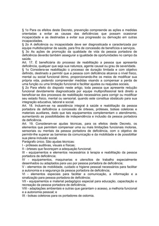 § 1o Para os efeitos deste Decreto, prevenção compreende as ações e medidas
orientadas a evitar as causas das deficiências que possam ocasionar
incapacidade e as destinadas a evitar sua progressão ou derivação em outras
incapacidades.
§ 2o A deficiência ou incapacidade deve ser diagnosticada e caracterizada por
equipe multidisciplinar de saúde, para fins de concessão de benefícios e serviços.
§ 3o As ações de promoção da qualidade de vida da pessoa portadora de
deficiência deverão também assegurar a igualdade de oportunidades no campo da
saúde.
Art. 17. É beneficiária do processo de reabilitação a pessoa que apresenta
deficiência, qualquer que seja sua natureza, agente causal ou grau de severidade.
§ 1o Considera-se reabilitação o processo de duração limitada e com objetivo
definido, destinado a permitir que a pessoa com deficiência alcance o nível físico,
mental ou social funcional ótimo, proporcionando-lhe os meios de modificar sua
própria vida, podendo compreender medidas visando a compensar a perda de
uma função ou uma limitação funcional e facilitar ajustes ou reajustes sociais.
§ 2o Para efeito do disposto neste artigo, toda pessoa que apresente redução
funcional devidamente diagnosticada por equipe multiprofissional terá direito a
beneficiar-se dos processos de reabilitação necessários para corrigir ou modificar
seu estado físico, mental ou sensorial, quando este constitua obstáculo para sua
integração educativa, laboral e social.
Art. 18. Incluem-se na assistência integral à saúde e reabilitação da pessoa
portadora de deficiência a concessão de órteses, próteses, bolsas coletoras e
materiais auxiliares, dado que tais equipamentos complementam o atendimento,
aumentando as possibilidades de independência e inclusão da pessoa portadora
de deficiência.
Art. 19. Consideram-se ajudas técnicas, para os efeitos deste Decreto, os
elementos que permitem compensar uma ou mais limitações funcionais motoras,
sensoriais ou mentais da pessoa portadora de deficiência, com o objetivo de
permitir-lhe superar as barreiras da comunicação e da mobilidade e de possibilitar
sua plena inclusão social.
Parágrafo único. São ajudas técnicas:
I - próteses auditivas, visuais e físicas;
II - órteses que favoreçam a adequação funcional;
III - equipamentos e elementos necessários à terapia e reabilitação da pessoa
portadora de deficiência;
IV - equipamentos, maquinarias e utensílios de trabalho especialmente
desenhados ou adaptados para uso por pessoa portadora de deficiência;
V - elementos de mobilidade, cuidado e higiene pessoal necessários para facilitar
a autonomia e a segurança da pessoa portadora de deficiência;
VI - elementos especiais para facilitar a comunicação, a informação e a
sinalização para pessoa portadora de deficiência;
VII - equipamentos e material pedagógico especial para educação, capacitação e
recreação da pessoa portadora de deficiência;
VIII - adaptações ambientais e outras que garantam o acesso, a melhoria funcional
e a autonomia pessoal; e
IX - bolsas coletoras para os portadores de ostomia.
 
