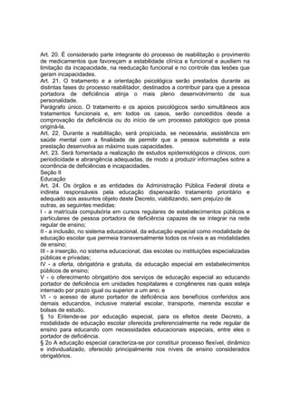 Art. 20. É considerado parte integrante do processo de reabilitação o provimento
de medicamentos que favoreçam a estabilidade clínica e funcional e auxiliem na
limitação da incapacidade, na reeducação funcional e no controle das lesões que
geram incapacidades.
Art. 21. O tratamento e a orientação psicológica serão prestados durante as
distintas fases do processo reabilitador, destinados a contribuir para que a pessoa
portadora de deficiência atinja o mais pleno desenvolvimento de sua
personalidade.
Parágrafo único. O tratamento e os apoios psicológicos serão simultâneos aos
tratamentos funcionais e, em todos os casos, serão concedidos desde a
comprovação da deficiência ou do início de um processo patológico que possa
originá-la.
Art. 22. Durante a reabilitação, será propiciada, se necessária, assistência em
saúde mental com a finalidade de permitir que a pessoa submetida a esta
prestação desenvolva ao máximo suas capacidades.
Art. 23. Será fomentada a realização de estudos epidemiológicos e clínicos, com
periodicidade e abrangência adequadas, de modo a produzir informações sobre a
ocorrência de deficiências e incapacidades.
Seção II
Educação
Art. 24. Os órgãos e as entidades da Administração Pública Federal direta e
indireta responsáveis pela educação dispensarão tratamento prioritário e
adequado aos assuntos objeto deste Decreto, viabilizando, sem prejuízo de
outras, as seguintes medidas:
I - a matrícula compulsória em cursos regulares de estabelecimentos públicos e
particulares de pessoa portadora de deficiência capazes de se integrar na rede
regular de ensino;
II - a inclusão, no sistema educacional, da educação especial como modalidade de
educação escolar que permeia transversalmente todos os níveis e as modalidades
de ensino;
III - a inserção, no sistema educacional, das escolas ou instituições especializadas
públicas e privadas;
IV - a oferta, obrigatória e gratuita, da educação especial em estabelecimentos
públicos de ensino;
V - o oferecimento obrigatório dos serviços de educação especial ao educando
portador de deficiência em unidades hospitalares e congêneres nas quais esteja
internado por prazo igual ou superior a um ano; e
VI - o acesso de aluno portador de deficiência aos benefícios conferidos aos
demais educandos, inclusive material escolar, transporte, merenda escolar e
bolsas de estudo.
§ 1o Entende-se por educação especial, para os efeitos deste Decreto, a
modalidade de educação escolar oferecida preferencialmente na rede regular de
ensino para educando com necessidades educacionais especiais, entre eles o
portador de deficiência.
§ 2o A educação especial caracteriza-se por constituir processo flexível, dinâmico
e individualizado, oferecido principalmente nos níveis de ensino considerados
obrigatórios.
 