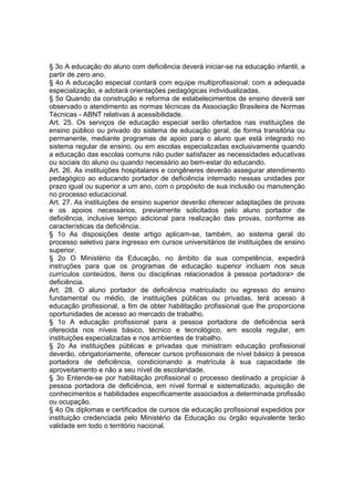 § 3o A educação do aluno com deficiência deverá iniciar-se na educação infantil, a
partir de zero ano.
§ 4o A educação especial contará com equipe multiprofissional, com a adequada
especialização, e adotará orientações pedagógicas individualizadas.
§ 5o Quando da construção e reforma de estabelecimentos de ensino deverá ser
observado o atendimento as normas técnicas da Associação Brasileira de Normas
Técnicas - ABNT relativas à acessibilidade.
Art. 25. Os serviços de educação especial serão ofertados nas instituições de
ensino público ou privado do sistema de educação geral, de forma transitória ou
permanente, mediante programas de apoio para o aluno que está integrado no
sistema regular de ensino, ou em escolas especializadas exclusivamente quando
a educação das escolas comuns não puder satisfazer as necessidades educativas
ou sociais do aluno ou quando necessário ao bem-estar do educando.
Art. 26. As instituições hospitalares e congêneres deverão assegurar atendimento
pedagógico ao educando portador de deficiência internado nessas unidades por
prazo igual ou superior a um ano, com o propósito de sua inclusão ou manutenção
no processo educacional.
Art. 27. As instituições de ensino superior deverão oferecer adaptações de provas
e os apoios necessários, previamente solicitados pelo aluno portador de
deficiência, inclusive tempo adicional para realização das provas, conforme as
características da deficiência.
§ 1o As disposições deste artigo aplicam-se, também, ao sistema geral do
processo seletivo para ingresso em cursos universitários de instituições de ensino
superior.
§ 2o O Ministério da Educação, no âmbito da sua competência, expedirá
instruções para que os programas de educação superior incluam nos seus
currículos conteúdos, itens ou disciplinas relacionados à pessoa portadora> de
deficiência.
Art. 28. O aluno portador de deficiência matriculado ou egresso do ensino
fundamental ou médio, de instituições públicas ou privadas, terá acesso à
educação profissional, a fim de obter habilitação profissional que lhe proporcione
oportunidades de acesso ao mercado de trabalho.
§ 1o A educação profissional para a pessoa portadora de deficiência será
oferecida nos níveis básico, técnico e tecnológico, em escola regular, em
instituições especializadas e nos ambientes de trabalho.
§ 2o As instituições públicas e privadas que ministram educação profissional
deverão, obrigatoriamente, oferecer cursos profissionais de nível básico à pessoa
portadora de deficiência, condicionando a matrícula à sua capacidade de
aproveitamento e não a seu nível de escolaridade.
§ 3o Entende-se por habilitação profissional o processo destinado a propiciar à
pessoa portadora de deficiência, em nível formal e sistematizado, aquisição de
conhecimentos e habilidades especificamente associados a determinada profissão
ou ocupação.
§ 4o Os diplomas e certificados de cursos de educação profissional expedidos por
instituição credenciada pelo Ministério da Educação ou órgão equivalente terão
validade em todo o território nacional.
 
