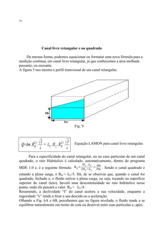 10

Canal livre retangular e ou quadrado
Da mesma forma, podemos equacionar ou formatar uma nova fórmula para a
medição contínua, em canal livre retangular, já que conhecemos a área molhada
passante, ou escoante.
A figura 5 nos mostra o perfil transversal de um canal retangular.

Fig. V

Q=Am. R2/3 .
H

√ I = L . H . R 2/3 . √ I
C C H
λ

λ

Equação LAMON para canal livre retangular.

Para a especificidade do canal retangular, ou no caso particular de um canal
quadrado, o raio Hidráulico é calculado, automaticamente, dentro do programa
MDE 1.0 e, é a seguinte fórmula:

RH=

H C . LC
2HC +LC

=

Am
Pm

. Sendo o canal quadrado e

estando a plena carga, o RH = LC/3. Há, de se observar que, quando o canal for
quadrado, fechado e, o fluido estiver a plena carga, ou seja, tocando na superfície
superior do canal (teto), haverá uma descontinuidade no raio hidráulico nesse
ponto, onde ele passará a valer RH = LC/4 .
Resumindo, a declividade “I” do canal acelera a sua velocidade, enquanto a
rugosidade “l” tende a frear a sua descida ou a aceleração.
Olhando a Fig. 6A e 6B, percebemos que na figura nivelada, o fluido tende a se
equilibrar naturalmente em termo de cota ou desnível entre suas partículas e, após.

 