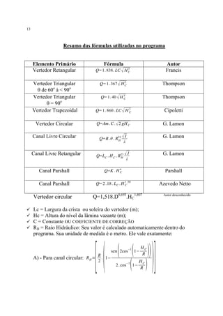 13

Resumo das fórmulas utilizadas no programa

Elemento Primário
Vertedor Retangular

Fórmula
Q= 1. 838. LC √

Autor
Francis

3
HC

Q= 1. 367 √ H 5
C

Thompson

Q= 1. 40 √ H 5
C

Thompson

Q= 1. 860 . LC √ H 3
C

Cipoletti

Vertedor Circular

Q=Am . C . √ 2 gH C

G. Lamon

Canal Livre Circular

I
Q=R.θ . R53 √
H
λ

G. Lamon

I
Q=LC . H C . R23 √
H
λ

G. Lamon

Vertedor Triangular
q de 60o à < 90o
Vertedor Triangular
q = 90o
Vertedor Trapezoidal

Canal Livre Retangular

n

Canal Parshall
Canal Parshall

Vertedor circular
ü
ü
ü
ü

Parshall

Q=K . H C
1 .50

Azevedo Netto

Q= 2 .18 . LC . H C

Q=1,518.D0,693.HC1,807

Autor desconhecido

Lc = Largura da crista ou soleira do vertedor (m);
Hc = Altura do nível da lâmina vazante (m);
C = Constante OU COEFICIENTE DE CORREÇÃO
RH = Raio Hidráulico: Seu valor é calculado automaticamente dentro do
programa. Sua unidade de medida é o metro. Ele vale exatamente:

[(

R
A) - Para canal circular: R H = . 1−
2

( ( ))

sen 2cos−1 1−

(

2 . cos−1 1−

HC
R

HC
R

)

)]

 