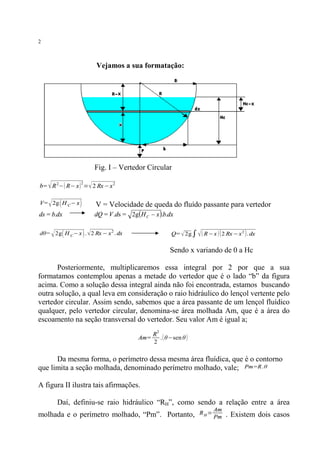 2

Vejamos a sua formatação:

Fig. I – Vertedor Circular

√

b= R 2−( R− x ) =√ 2 Rx −x 2
2

√

V= 2g ( H C − x )

ds = b.dx

V = Velocidade de queda do fluído passante para vertedor

dQ = V .ds = 2g (H C - x ).b.dx

dθ= 2g ( H C −x ) . √ 2 Rx − x 2 . dx

Q= √ 2g ∫ √ ( R−x ) ( 2 Rx − x 2 ) . dx

√

Sendo x variando de 0 a Hc
Posteriormente, multiplicaremos essa integral por 2 por que a sua
formatamos contemplou apenas a metade do vertedor que é o lado “b” da figura
acima. Como a solução dessa integral ainda não foi encontrada, estamos buscando
outra solução, a qual leva em consideração o raio hidráulico do lençol vertente pelo
vertedor circular. Assim sendo, sabemos que a área passante de um lençol fluídico
qualquer, pelo vertedor circular, denomina-se área molhada Am, que é a área do
escoamento na seção transversal do vertedor. Seu valor Am é igual a;
2

Am=

R
. ( θ−sen θ )
2

Da mesma forma, o perímetro dessa mesma área fluídica, que é o contorno
que limita a seção molhada, denominado perímetro molhado, vale; Pm=R .θ
A figura II ilustra tais afirmações.
Daí, definiu-se raio hidráulico “RH”, como sendo a relação entre a área
molhada e o perímetro molhado, “Pm”. Portanto,

RH=

Am
Pm

. Existem dois casos

 