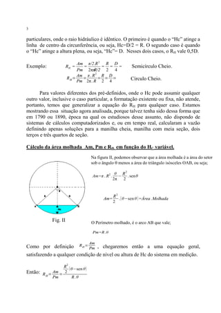 3

particulares, onde o raio hidráulico é idêntico. O primeiro é quando o “Hc” atinge a
linha de centro da circunferência, ou seja, Hc=D/2 = R. O segundo caso é quando
o “Hc” atinge a altura plena, ou seja, “Hc”= D. Nesses dois casos, o RH vale 0,5D.
Am π/2.R 2 R D
=
= = =
Pm 2ππ
R/2 2 4
Am π . R 2 R D
RH=
=
= = =
Pm 2π . R 2 4

Exemplo:

RH =

Semicírculo Cheio.
Círculo Cheio.

Para valores diferentes dos pré-definidos, onde o Hc pode assumir qualquer
outro valor, inclusive o caso particular, a formatação existente ou fixa, não atende,
portanto, temos que generalizar a equação do RH para qualquer caso. Estamos
mostrando essa situação agora analisada, porque talvez tenha sido dessa forma que
em 1790 ou 1890, época na qual os estudiosos desse assunto, não dispondo de
sistemas de cálculos computadorizados e, ou em tempo real, calcularam a vazão
definindo apenas soluções para a manilha cheia, manilha com meia seção, dois
terços e três quartos de seção.
Cálculo da área molhada Am, Pm e RH em função do HC variável.
Na figura II, podemos observar que a área molhada é a área do setor
sob o ângulo q menos a área do triângulo isósceles OAB, ou seja;
Am=π . R2 .

Am=

Fig. II

θ R2
− . senθ
2π
2

R2
. ( θ−sen θ ) =Área . Molhada
2

O Perímetro molhado, é o arco AB que vale;
Pm=R .θ

Como por definição

RH=

Am
Pm

, chegaremos então a uma equação geral,

satisfazendo a qualquer condição de nível ou altura de Hc do sistema em medição.
2

Então:

R
( θ−sen θ )
Am
2
RH=
=
Pm
R. θ

 