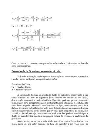 5

RH=

{

} (

sen ( 2cos−1 . 0 )
R
R
0
R D
1−
=
1−
= =
−1
2
2
180
2 4
2cos . 0

)

Hc = D = 2R , q = 0o

{

R
R H = 1−
2

RH=

{

(

(

sen 2cos−1 1−
−1

2cos

(

1−

2R
R

2R
R

)

} {

}

)) = R 1−sen( 2cos
2

{

−1

−1

2cos (−1)

(−1 ))

}

sen ( 2 .180 )
R
R
0
R D
1−
=
1−
= =
2
2 .180
2
360
2 4

}

Como podemos ver, os dois casos particulares são também confirmados na formula
geral trigonométrica.
Determinação da fórmula para o vertedor circular.
Voltando a situação inicial que é a formatação da equação para o vertedor
circular, temos na figura I as seguintes dimensões:
P = Altura da Crista
Hc = Nível de Carga
R = Raio do Vertedor
A velocidade de caída ou queda do fluído no vertedor é maior junto a sua
crista, diminui até zero na superfície livre superior do mesmo ou do fluído,
descrevendo uma semicurva de velocidade. Esse fato, podemos provar claramente
furando com certo espaçamento e, em alinhamento, uma lata, desde o seu fundo até
a sua borda superior. Mantendo essa lata cheia de água, observaremos que o furo
da base terá maior velocidade, jorrando mais distante do que seu sucessor de cima
e assim sucessivamente até ao último que nivelado com a superfície do fluído, não
verterá ou jorrará, ou seja, sua velocidade será zero. Daí pode-se concluir que o
fluído no vertedor fica sujeito à sua própria coluna de pressão e a aceleração da
gravidade.
Assim sendo, temos que a velocidade nos vários pontos determinados com
furos, passa de um valor máximo na base do vertedor a um valor zero na

 