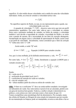 6

superfície. O valor médio dessas velocidades será a média da soma das velocidades
individuais. Então, na crista do vertedor a velocidade teórica vale:
V= √ 2 gH C

Na superfície superior do fluido, ou seja, no seu represamento para a queda, sua
velocidade tende a ser zero.
A equação de velocidade V= √ 2 gH C , descreve uma curva que tem um perfil
característico, quadrático. Por outro lado, sabe-se que a velocidade no contato
físico com o perímetro molhado do vertedor, no limite do contato, a velocidade
também é zero devido a rugosidade do vertedor, viscosidade do fluido e ao atrito
com a parede do mesmo, dai a necessidade de um fator de correção abrangente,
incorporando em alguns casos a velocidade de aproximação do fluido, assim como
o seu perfil de velocidade. Inicialmente, vamos considerar que o fator de correção
“C” tenha uma valor C=1,00
Assim sendo, a vazão "Q" será:
Q=Am . C √ 2 gH C

Equação LAMON para vertedor circular.
2

Am, que é a área molhada, já foi definida anteriormente e, vale,

(

Por outro lado, θ=2cos−1 1−

HC
R

Am=

R
. ( θ−sen θ )
2

.

) . Então, literalmente a equação LAMON para o

vertedor circular será:
Q=

{ ( ) ( ( ))}

2
HC
HC
R
. 2 . cos−1 1−
−sen 2 . cos−1 1−
2
R
R

. C . √ 2 gH C

Sendo;
Q = vazão em m3/s;
g = aceleração da gravidade local; (m/s²)
C = coeficiente de correção de vazão no vertedor;
R = raio do vertedor; (m)
Hc = altura medida a partir da crista ou soleira do vertedor. (m)
OBS: O fator ou o coeficiente "C" deve ser ainda melhor estudado e investigado
em laboratório de vazão. Seu valor teórico é possível de ser calculado, porém com
um grau de incerteza bem grande. Todavia, a melhor solução é determiná-lo na
prática e, com certeza seu valor será mais exato e, bem menor do que 1,0.
Vamos exemplificar uma metodologia fácil de determiná-lo. Por exemplo, numa
das células de flotação ou filtragem de uma estação de tratamento que por ocasião
de sua manutenção ou limpeza, pode ser manipulada, esvazia-se uma delas e faz-se

 