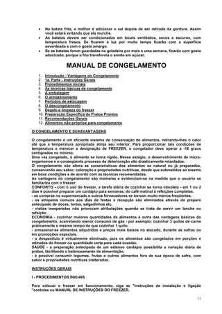 •     Na batata frita, o melhor é adicionar o sal depois de ser retirada da gordura. Assim
         você estará evitando que ela murche.
   •     As batatas devem ser condicionadas em locais ventilados, secos e escuros, com
         temperatura fresca. Se ficarem à luz por muito tempo ficarão com a superfície
         esverdeada e com o gosto amargo.
   •     Se as batatas forem guardadas na geladeira por mais e uma semana, ficarão com gosto
         adocicado, porque o frio transforma o amido em açúcar.


                    MANUAL DE CONGELAMENTO
   1.    Introdução - Vantagens do Congelamento
   2.    1a. Parte - Instruções Gerais
   3.    Procedimentos iniciais
   4.    As técnicas básicas de congelamento
   5.    A embalagem
   6.    O armazenamento
   7.    Períodos de estocagem
   8.    O descongelamento
   9.    Degelo e limpeza do freezer
   10.   Preparação Específica de Pratos Prontos
   11.   Recomendações Gerais
   12.   Alimentos não próprios para congelamento

O CONGELAMENTO E SUASVANTAGENS

O congelamento é um eficiente sistema de conservação de alimentos, retirando-lhes o calor
até que a temperatura apropriada atinja seu interior. Para proporcionar tais condições de
temperatura e merecer a designação de FREEZER, o congelador deve operar a -18 graus
centígrados no mínimo.
Uma vez congelado, o alimento se torna rígido. Nesse estágio, o desenvolvimento de micro-
organismos e o conseqüente processo de deterioração são drasticamente retardados.
O congelamento não altera as características dos alimentos ao natural ou já preparados,
conservando seu sabor, coloração e propriedades nutritivas, desde que submetidos ao mesmo
em boas condições e de acordo com as técnicas recomendadas.
As vantagens do congelamento são inúmeras e evidenciam-se na medida que o usuário se
familiariza com o freezer:
CONFORTO - com o uso do freezer, a tarefa diária de cozinhar se torna obsoleta - em 1 ou 2
dias é possível preparar um cardápio para semanas, do café matinal à refeições completas.
- as compras no supermercado e outros fornecedores se tornam muito menos freqüentes.
- os atropelos comuns aos dias de festas e recepção são eliminados através do preparo
antecipado de doces, tortas, salgadinhos etc.
- visitas inesperadas não provocam atribulações quando se trata de servir um lanche ou
refeição.
ECONOMIA - cozinhar maiores quantidades de alimentos é outra das vantagens básicas do
congelamento, acarretando menor consumo de gás - por exemplo: cozinhar 3 quilos de carne
praticamente o mesmo tempo do que cozinhar 1 quilo.
- armazenar-se alimentos adquiridos a preços mais baixos no atacado, durante as safras ou
em promoções especiais.
- o desperdício é virtualmente eliminado, pois os alimentos são congelados em porções e
retirados do freezer na quantidade certa para cada ocasião.
SAÚDE - a preparação antecipada de um extenso cardápio possibilita a variação diária de
pratos, facilitando o balanceamento da alimentação.
- é possível consumir legumes, frutas e outros alimentos fora de sua época de safra, com
sabor e propriedades nutritivas inalteradas.

INSTRUÇÕES GERAIS

I - PROCEDIMENTOS INICIAIS

Para colocar o freezer em funcionamento, siga as "instruções de instalação e ligação
"contidas no MANUAL DE INSTRUÇÕES DO FREEZER.

                                                                                          11
 