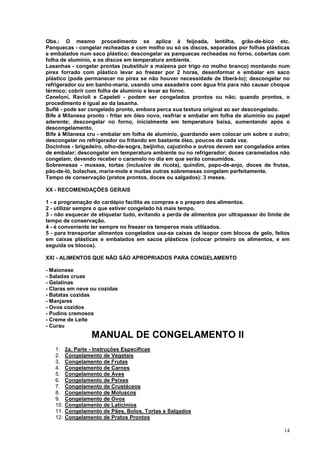 Obs.: O mesmo procedimento se aplica à feijoada, lentilha, grão-de-bico etc.
Panquecas - congelar recheadas e com molho ou só os discos, separados por folhas plásticas
e embalados num saco plástico; descongelar as panquecas recheadas no forno, cobertas com
folha de alumínio, e os discos em temperatura ambiente.
Lasanhas - congelar prontas (substituir a maizena por trigo no molho branco) montando num
pirex forrado com plástico levar ao freezer por 2 horas, desenformar e embalar em saco
plástico (pode permanecer no pirex se não houver necessidade de liberá-lo); descongelar no
refrigerador ou em banho-maria, usando uma assadeira com água fria para não causar choque
térmico; cobrir com folha de alumínio e levar ao forno.
Caneloni, Ravioli e Capeleti - podem ser congelados prontos ou não; quando prontos, o
procedimento é igual ao da lasanha.
Suflê - pode ser congelado pronto, embora perca sua textura original ao ser descongelado.
Bife à Milanesa pronto - fritar em óleo novo, resfriar e embalar em folha de alumínio ou papel
aderente; descongelar no forno, inicialmente em temperatura baixa, aumentando após o
descongelamento.
Bife à Milanesa cru - embalar em folha de alumínio, guardando sem colocar um sobre o outro;
descongelar no refrigerador ou fritando em bastante óleo, poucos de cada vez.
Docinhos - brigadeiro, olho-de-sogra, beijinho, cajuzinho e outros devem ser congelados antes
de embalar; descongelar em temperatura ambiente ou no refrigerador; doces caramelados não
congelam, devendo receber o caramelo no dia em que serão consumidos.
Sobremesas - musses, tortas (inclusive de ricota), quindim, papo-de-anjo, doces de frutas,
pão-de-ló, bolachas, maria-mole e muitas outras sobremesas congelam perfeitamente.
Tempo de conservação (pratos prontos, doces ou salgados): 3 meses.

XX - RECOMENDAÇÕES GERAIS

1 - a programação do cardápio facilita as compras e o preparo dos alimentos.
2 - utilizar sempre o que estiver congelado há mais tempo.
3 - não esquecer de etiquetar tudo, evitando a perda de alimentos por ultrapassar do limite de
tempo de conservação.
4 - é conveniente ter sempre no freezer os temperos mais utilizados.
5 - para transportar alimentos congelados usa-se caixas de isopor com blocos de gelo, feitos
em caixas plásticas e embalados em sacos plásticos (colocar primeiro os alimentos, e em
seguida os blocos).

XXI - ALIMENTOS QUE NÃO SÃO APROPRIADOS PARA CONGELAMENTO

- Maionese
- Saladas cruas
- Gelatinas
- Claras em neve ou cozidas
- Batatas cozidas
- Manjares
- Ovos cozidos
- Pudins cremosos
- Creme de Leite
- Curau
                  MANUAL DE CONGELAMENTO II
   1.    2a. Parte - Instruções Especificas
   2.    Congelamento de Vegetais
   3.    Congelamento de Frutas
   4.    Congelamento de Carnes
   5.    Congelamento de Aves
   6.    Congelamento de Peixes
   7.    Congelamento de Crustáceos
   8.    Congelamento de Moluscos
   9.    Congelamento de Ovos
   10.   Congelamento de Laticínios
   11.   Congelamento de Pães, Bolos, Tortas e Salgados
   12.   Congelamento de Pratos Prontos

                                                                                           14
 