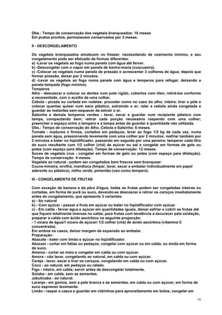 Obs.: Tempo de conservação dos vegetais branqueados: 10 meses
Em pratos prontos, permanecem conservados por 3 meses.

II - DESCONGELAMENTO

Os vegetais branqueados amolecem no freezer, necessitando de cozimento mínimo, e seu
congelamento pode ser efetuado de formas diferentes:
a) -Levar os vegetais ao fogo numa panela com água até ferver.
b) -Descongelar com o vapor em panela de banho-maria (cuscuzeira).
c) -Colocar os vegetais numa panela de pressão e acrescentar 3 colheres de água; depois que
formar pressão, deixar por 2 minutos.
d) -Levar os vegetais ao fogo numa panela com água e temperos para refogar, deixando a
panela tampada (fogo mínimo).
Temperos
Alho - descascar e colocar os dentes num pote rígido, cobertos com óleo; retirá-los conforme
a necessidade, com o auxílio de uma colher.
Cebola - picada ou cortada em rodelas: proceder como no caso do alho; inteira: tirar a pele e
colocar quantas quiser num saco plástico, extraindo o ar; ralar a cebola ainda congelada e
guardar as restantes sem esquecer de extrair o ar.
Salsinha e demais temperos verdes - lavar, secar e guardar num recipiente plástico com
tampa, compactando bem; retirar cada porção necessária raspando com uma colher;
preencher o espaço entre o tempero e a tampa antes de guardar a quantidade não utilizada.
Obs.: Tempo de conservação do Alho, Cebola e Salsinha: 6 meses.
Tomate - maduros e firmes, cortados em pedaços; levar ao fogo 1/2 kg de cada vez, numa
panela sem água, pressionando levemente com uma colher por 2 minutos; resfriar também por
2 minutos e bater no liqüidificador, passando em seguida por uma peneira; temperar cada litro
do suco resultante com 1/2 colher (chá) de açúcar ou sal e congelar em formas de gelo ou
potes (com espaço para dilatação). Tempo de conservação: 12 meses.
Sucos de vegetais crus - congelar em formas de gelo ou potes (com espaço para dilatação).
Tempo de conservação: 4 meses.
Vegetais ao natural - podem ser congelados bem frescos sem branquear:
Couve-mineira, ervilha, mandioca (limpar, lavar, secar e embalar individualmente em papel
aderente ou plástico), milho verde, pimentão (uso como tempero).

III - CONGELAMENTO DE FRUTAS

Com exceção da banana e da pêra d'água, todas as frutas podem ser congeladas inteiras ou
cortadas, em forma de purê ou suco, devendo-se descascar e retirar os caroços imediatamente
antes do congelamento, que apresenta 3 variantes:
a) - Ao natural
b) - Com açúcar - passar a fruta em açúcar ou bater no liqüidificador com açúcar.
c) - Em calda - ferver água e açúcar em quantidades iguais, deixar esfriar e cobrir as frutas até
que fiquem totalmente imersas na calda; para frutas com tendência a escurecer pela oxidação,
preparar a calda com ácido ascórbico na seguinte proporção:
- 1 xícara de água/1 xícara de açúcar/ 1/2 colher (chá) de ácido ascórbico (vitamina C
concentrada).
Em ambos os casos, deixar margem de expansão ao embalar.
Preparação:
Abacate - bater com limão e açúcar no liqüidificador.
Abacaxi - cortar em fatias ou pedaços, congelar com açúcar ou em calda, ou ainda em forma
de suco.
Ameixa - cortar ao meio e congelar em calda ou com açúcar.
Amora - não lavar, congelando ao natural, em calda ou com açúcar.
Cereja - lavar, secar e tirar os caroços, congelando em calda ou com açúcar.
Coco - ao natural, em pedaços ou ralado.
Figo - inteiro, em calda; servir antes de descongelar totalmente.
Goiaba - em calda, sem as sementes.
Jabuticaba - ao natural.
Laranja - em gomos, sem a pele branca e as sementes, em calda ou com açúcar; em forma de
suco espremer levemente.
Limão - raspar a casca e guardar em vidrinhos para aproveitamento em bolos; congelar em

                                                                                              16
 