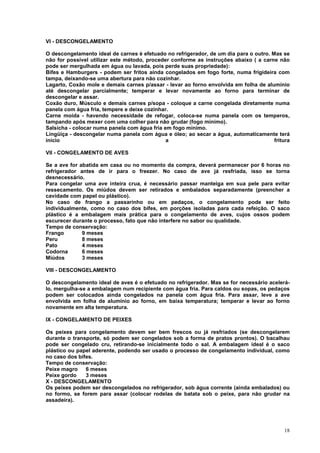 VI - DESCONGELAMENTO

O descongelamento ideal de carnes é efetuado no refrigerador, de um dia para o outro. Mas se
não for possível utilizar este método, proceder conforme as instruções abaixo ( a carne não
pode ser mergulhada em água ou lavada, pois perde suas propriedade):
Bifes e Hamburgers - podem ser fritos ainda congelados em fogo forte, numa frigideira com
tampa, deixando-se uma abertura para não cozinhar.
Lagarto, Coxão mole e demais carnes p/assar - levar ao forno envolvida em folha de alumínio
até descongelar parcialmente; temperar e levar novamente ao forno para terminar de
descongelar e assar.
Coxão duro, Músculo e demais carnes p/sopa - coloque a carne congelada diretamente numa
panela com água fria, tempere e deixe cozinhar.
Carne moída - havendo necessidade de refogar, coloca-se numa panela com os temperos,
tampando após mexer com uma colher para não grudar (fogo mínimo).
Salsicha - colocar numa panela com água fria em fogo mínimo.
Lingüiça - descongelar numa panela com água e óleo; ao secar a água, automaticamente terá
início                                        a                                        fritura

VII - CONGELAMENTO DE AVES

Se a ave for abatida em casa ou no momento da compra, deverá permanecer por 6 horas no
refrigerador antes de ir para o freezer. No caso de ave já resfriada, isso se torna
desnecessário.
Para congelar uma ave inteira crua, é necessário passar manteiga em sua pele para evitar
ressecamento. Os miúdos devem ser retirados e embalados separadamente (preencher a
cavidade com papel ou plástico).
No caso de frango a passarinho ou em pedaços, o congelamento pode ser feito
individualmente, como no caso dos bifes, em porções isoladas para cada refeição. O saco
plástico é a embalagem mais prática para o congelamento de aves, cujos ossos podem
escurecer durante o processo, fato que não interfere no sabor ou qualidade.
Tempo de conservação:
Frango        9 meses
Peru          8 meses
Pato          4 meses
Codorna       6 meses
Miúdos        3 meses

VIII - DESCONGELAMENTO

O descongelamento ideal de aves é o efetuado no refrigerador. Mas se for necessário acelerá-
lo, mergulha-se a embalagem num recipiente com água fria. Para caldos ou sopas, os pedaços
podem ser colocados ainda congelados na panela com água fria. Para assar, leve a ave
envolvida em folha de alumínio ao forno, em baixa temperatura; temperar e levar ao forno
novamente em alta temperatura.

IX - CONGELAMENTO DE PEIXES

Os peixes para congelamento devem ser bem frescos ou já resfriados (se descongelarem
durante o transporte, só podem ser congelados sob a forma de pratos prontos). O bacalhau
pode ser congelado cru, retirando-se inicialmente todo o sal. A embalagem ideal é o saco
plástico ou papel aderente, podendo ser usado o processo de congelamento individual, como
no caso dos bifes.
Tempo de conservação:
Peixe magro    6 meses
Peixe gordo    3 meses
X - DESCONGELAMENTO
Os peixes podem ser descongelados no refrigerador, sob água corrente (ainda embalados) ou
no formo, se forem para assar (colocar rodelas de batata sob o peixe, para não grudar na
assadeira).




                                                                                           18
 