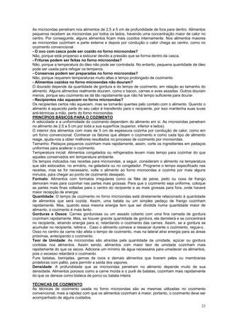 As microondas penetram nos alimentos de 2,5 a 5 cm de profundidade de fora para dentro. Alimentos
pequenos recebem as microondas por todos os lados, havendo uma concentração maior de calor no
centro. Por conseguinte, alguns alimentos ficam mais cozidos internamente. Nos alimentos maiores
as microondas cozinham a parte externa e depois por condução o calor chega ao centro, como no
cozimento convencional.
- O ovo com casca pode ser cozido no forno microondas?
Não, porque está propenso a estourar devido a pressão que se forma dentro da casca.
- Frituras podem ser feitas no forno microondas?
Não, porque a temperatura do óleo não pode ser controlada. No entanto, pequena quantidade de óleo
pode ser usada para refogar os temperos.
- Conservas podem ser preparadas no forno microondas?
Não, porque requerem temperaturas muito altas e tempo prolongado de cozimento.
- Alimentos cozidos no forno microondas não douram?
O dourado depende da quantidade de gordura e do tempo de cozimento, em relação ao tamanho do
alimento. Alguns alimentos realmente douram, como o bacon, carnes e aves assadas. Outros douram
menos, porque seu cozimento se dá tão rapidamente que não há tempo suficiente para dourar.
- Recipientes não aquecem no forno microondas?
Os recipientes certos não aquecem, mas se tornarão quentes pelo contato com o alimento. Quando o
alimento é aquecido parte do seu calor é transferido para o recipiente, por isso mantenha suas luvas
anti-térmicas a mão, perto do forno microondas.
PRINCÍPIOS BÁSICOS PARA O COZIMENTO
A velocidade e a uniformidade do cozimento dependem do alimento em si. As microondas penetram
no alimento de 2,5 a 5 cm por toda a sua superfície (superior, inferior e lados).
O interior dos alimentos com mais de 5 cm de espessura cozinha por condução de calor, como em
um forno convencional. Conhecer os fatores que afetam o cozimento e como cada tipo de alimento
reage, ajuda-nos a obter melhores resultados no processo de cozimento por microondas.
Tamanho: Pedaços pequenos cozinham mais rapidamente, assim, corte os ingredientes em pedaços
uniformes para acelerar o cozimento.
Temperatura inicial: Alimentos congelados ou refrigerados levam mais tempo para cozinhar do que
aqueles conservados em temperatura ambiente.
Os tempos indicados nas receitas para microondas, a seguir, consideram o alimento na temperatura
que são estocados: no armário, na geladeira ou no congelador. Programe o tempo especificado nas
receitas, mas se for necessário, volte o alimento ao forno microondas e cozinhe por mais alguns
minutos, para chegar ao ponto de cozimento desejado.
Formato: Alimentos com formatos irregulares como os filés de peixe, peito ou coxa de frango
demoram mais para cozinhar nas partes mais grossas. Para que o cozimento seja uniforme, coloque
as partes mais finas voltadas para o centro do recipiente e as mais grossas para fora, onde haverá
maior recepção de energia.
Quantidade: O tempo de cozimento no forno microondas está diretamente relacionado à quantidade
de alimentos que será cozida. Assim, uma batata ou um simples pedaço de frango cozinham
rapidamente. Mas, quando essa mesma energia tem que ser dividida numa quantidade maior de
alimento, o cozimento é mais lento.
Gorduras e Ossos: Carnes gordurosas ou um assado coberto com uma fina camada de gordura
cozinham rapidamente. Mas, se houver grande quantidade de gordura, ela derreterá e se concentrará
no recipiente, atraindo energia para si, retardando o cozimento das carnes. Assim, se a gordura se
acumular no recipiente, retire-a . Caso o alimento comece a ressecar durante o cozimento, regue-o .
Osso no centro da carne não afeta o tempo de cozimento, mas na lateral atrai energia para as áreas
próximas, antecipando o cozimento.
Teor de Umidade: As microondas são atraídas pela quantidade de umidade, açúcar ou gordura
contidas nos alimentos. Assim sendo, alimentos com maior teor de umidade cozinham mais
rapidamente do que os secos. Adicione um mínimo de água necessária para umedecer os alimentos,
pois o excesso retardará o cozimento.
Fure batatas, berinjelas, gemas de ovos e demais alimentos que tiverem peles ou membranas
protetoras com palito, para permitir a saída dos vapores.
Densidade: A profundidade que as microondas penetram no alimento depende muito de sua
densidade. Alimentos porosos como a carne moída e o purê de batatas, cozinham mais rapidamente
do que os densos como bisteca de porco ou batata inteira.

TÉCNICAS DE COZIMENTO
As técnicas de cozimento usada no forno microondas são as mesmas utilizadas no cozimento
convencional, mais a rapidez com que os alimentos cozinham é maior, portanto, o cozimento deve ser
acompanhado de alguns cuidados.

                                                                                                 23
 