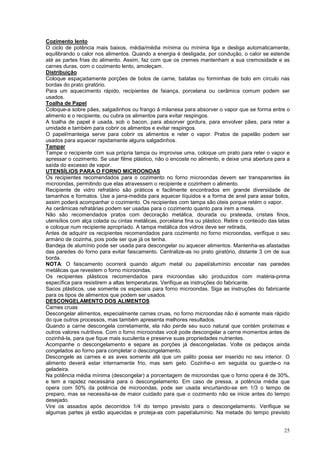 Cozimento lento
O ciclo de potência mais baixos, média/média mínima ou mínima liga e desliga automaticamente,
equilibrando o calor nos alimentos. Quando a energia é desligada, por condução, o calor se estende
até as partes frias do alimento. Assim, faz com que os cremes mantenham a sua cremosidade e as
carnes duras, com o cozimento lento, amoleçam.
Distribuição
Coloque espaçadamente porções de bolos de carne, batatas ou forminhas de bolo em círculo nas
bordas do prato giratório.
Para um aquecimento rápido, recipientes de faiança, porcelana ou cerâmica comum podem ser
usados.
Toalha de Papel
Coloque-a sobre pães, salgadinhos ou frango à milanesa para absorver o vapor que se forma entre o
alimento e o recipiente, ou cubra os alimentos para evitar respingos.
A toalha de papel é usada, sob o bacon, para absorver gordura, para envolver pães, para reter a
umidade e também para cobrir os alimentos e evitar respingos.
O papel/manteiga serve para cobrir os alimentos e reter o vapor. Pratos de papelão podem ser
usados para aquecer rapidamente alguns salgadinhos.
Tampar
Tampe o recipiente com sua própria tampa ou improvise uma, coloque um prato para reter o vapor e
apressar o cozimento. Se usar filme plástico, não o encoste no alimento, e deixe uma abertura para a
saída do excesso de vapor.
UTENSÍLIOS PARA O FORNO MICROONDAS
Os recipientes recomendados para o cozimento no forno microondas devem ser transparentes às
microondas, permitindo que elas atravessem o recipiente e cozinhem o alimento.
Recipiente de vidro refratário são práticos e facilmente encontrados em grande diversidade de
tamanhos e formatos. Use a jarra-medida para aquecer líquidos e a forma de anel para assar bolos,
assim poderá acompanhar o cozimento. Os recipientes com tampa são úteis porque retém o vapor.
As cerâmicas refratárias podem ser usadas para o cozimento quanto para irem a mesa.
Não são recomendados pratos com decoração metálica, dourada ou prateada, cristais finos,
utensílios com alça colada ou cintas metálicas, porcelana fina ou plástico. Retire o conteúdo das latas
e coloque num recipiente apropriado. A tampa metálica dos vidros deve ser retirada,
Antes de adquirir os recipientes recomendados para cozimento no forno microondas, verifique o seu
armário de cozinha, pois pode ser que já os tenha.
Bandeja de alumínio pode ser usada para descongelar ou aquecer alimentos. Mantenha-as afastadas
das paredes do forno para evitar faiscamento. Centralize-as no prato giratório, distante 3 cm de sua
borda.
NOTA: O faiscamento ocorrerá quando algum metal ou papel/alumínio encostar nas paredes
metálicas que revestem o forno microondas.
Os recipientes plásticos recomendados para microondas são produzidos com matéria-prima
específica para resistirem a altas temperaturas. Verifique as instruções do fabricante.
Sacos plásticos, use somente os especiais para forno microondas. Siga as instruções do fabricante
para os tipos de alimentos que podem ser usados.
DESCONGELAMENTO DOS ALIMENTOS
Carnes cruas
Descongelar alimentos, especialmente carnes cruas, no forno microondas não é somente mais rápido
do que outros processos, mas também apresenta melhores resultados.
Quando a carne descongela corretamente, ela não perde seu suco natural que contém proteínas e
outros valores nutritivos. Com o forno microondas você pode descongelar a cerne momentos antes de
cozinhá-la, para que fique mais suculenta e preserve suas propriedades nutrientes.
Acompanhe o descongelamento e separe as porções já descongeladas. Volte os pedaços ainda
congelados ao forno para completar o descongelamento.
Descongele as carnes e as aves somente até que um palito possa ser inserido no seu interior. O
alimento deverá estar internamente frio, mas sem gelo. Cozinhe-o em seguida ou guarde-o na
geladeira.
Na potência média mínima (descongelar) a porcentagem de microondas que o forno opera é de 30%,
e tem a rapidez necessária para o descongelamento. Em caso de pressa, a potência média que
opera com 50% da potência de microondas, pode ser usada encurtando-se em 1/3 o tempo de
preparo, mas se necessita-se de maior cuidado para que o cozimento não se inicie antes do tempo
desejado.
Vire os assados após decorridos 1/4 do tempo previsto para o descongelamento. Verifique se
algumas partes já estão aquecidas e proteja-as com papel/alumínio. Na metade do tempo previsto


                                                                                                    25
 