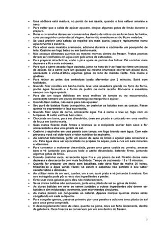 •   Uma abóbora está madura, no ponto de ser usada, quando o talo estiver amarelo e
    seco.
•   Para evitar que a calda de açúcar açucare, pingue algumas gotas de limão durante o
    preparo.
•   Balas e caramelos devem ser conservados dentro de vidros ou em latas bem fechados,
    com um saquinho contendo cal virgem. Assim não umedecem e não ficam melados.
•   Se você preferir uma salada de repolho cru mais suave, jogue-o rapidamente numa
    água fervente e escorra.
•   Para obter ovos mexidos cremosos, adicione durante o cozimento um pouquinho de
    leite. Cozinhe em fogo baixo ou em banho-maria.
•   Não coloque alimentos quentes ou mesmo mornos dentro do freezer. Pratos prontos
    devem ser resfriados em água com gelo antes de estocados.
•   Para preparar alcachofras, corte o pé e apare as pontas das folhas. Vai cozinhar mais
    depressa e fica mais saborosa.
•   Para que a carne assada fique dourada, junte na hora de ir ao fogo ou forno um pouco
    de açúcar. Se a carne para um guisado ou mesmo churrasco estiver um pouco dura,
    acrescente à vinha-d´álhos algumas gotas de leite de mamão verde. Fica macia e
    gostosa.
•   Para retirar as peles das amêndoas basta aferventar por 2 minutos. Sairá com
    facilidade.
•   Quando fizer receitas em banho-maria, leve uma assadeira grande no forro do forno,
    ponha água fervendo e a forma de pudim ou outra receita. Conserve a assadeira
    sempre com água quente.
•   Para dar um toque delicioso em seus molhos de tomate ou na macarronada,
    acrescente sempre um pouco de manteiga ou margarina e açúcar.
•   Quando fizer caldas, não mexa para não açucarar.
•   Seu purê de batatas ficará branquinho, se cozinhar as batatas sem as cascas. Passe
    quente no espremedor e faça sua receita.
•   Quando fizer sopa de carne, acrescente água fria à carne e leve ao fogo com os
    temperos. O caldo vai ficar bem claro.
•   Chocolate em barra, para ser dissolvido, deve ser picado e colocado em uma vasilha
    de louça em banho-maria.
•   Suas claras ficarão mais firmes e brancas se o recipiente estiver bem seco e for
    acrescentada a elas uma pitada de sal.
•   Cozinhe o espinafre em uma panela com tampa, em fogo brando sem água. Com este
    processo você vai obter todo o valor nutritivo do espinafre.
•   Ao cozinhar beterrabas, junte um pouco de suco de limão e açúcar para conservar a
    cor. Esta água deve ser aproveitada no preparo de sopas, pois é rica em sais minerais
    e vitaminas.
•   Para consertar a maionese desandada, passe uma gema cozida na peneira, amasse
    bem e vá juntando aos poucos todo o azeite desandado, batendo firme, juntando
    algumas gotas de limão.
•   Quando cozinhar ovos, acrescente água fria e um pouco de sal. Ficarão duros mais
    depressa e descascarão com mais facilidade. Tempo de cozimento: 13 a 15 minutos.
•   Quando for preparar um prato com bacalhau, este deve ficar de molho 36 horas,
    trocando-se a água várias vezes; só assim o bacalhau não perderá o seu sabor
    característico e delicioso.
•   Ao utilizar mais de um ovo, quebre, um a um, num prato e vá juntando à mistura. Um
    ovo estragado pode pôr o resto dos ingredientes a perder.
•   Evite usar ovos gelados pois eles não misturam bem.
•   Se as claras batidas não endurecem, junte uma pitada de sal ou gotas de limão.
•   As claras batidas em neve ao serem juntadas a outros ingredientes não devem ser
    batidas e sim misturadas levemente, com movimentos circulares.
•   As claras podem ser congeladas ao natural. Apenas marque quantas claras estão
    congelando em cada recipiente.
•   Para congelar gemas, passe-as primeiro por uma peneira e adicione uma pitada de sal
    para cada gema congelada.
•   O descongelamento tanto da clara, quanto da gema, deve ser feito lentamente, dentro
    da geladeira. Ovos frescos se conservam por um ano dentro do freezer.


                                                                                       5
 
