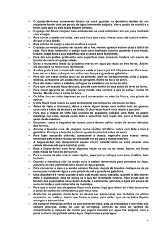 •   O queijo-de-minas conservará fresco se você guardar na geladeira dentro de um
    recipiente fundo com um pouco de água levemente salgada. Vire o queijo de manhã e a
    noite, para que os dois lados fiquem úmidos.
•   O queijo não ficará rançoso nem embolorado se você embrulhar em um pano molhado
    com vinagre.
•   Para cortar o queijo em fatias, use uma faca sem corte. Nesse caso, ela cortará melhor
    do que a faca aliada.
•   Rale sobras de queijo e uso em molhos e sopas.
•   O queijo parmesão poderá ser usado até o fim, mesmo quando estiver duro e difícil de
    ralar. Para isso, embrulhe o queijo num pano molhado durante quarenta e oito horas.
    Depois, raspe toda a sua superfície que a casca sairá facilmente.
•   Para dar aos pratos gratinados uma superfície mais crocante, misture um pouco de
    farinha de rosca ao queijo ralado.
•   Deixe a mussarela tirada da geladeira imersa em água por duas ou três horas. Assim,
    ela derreterá no forno mais facilmente.
•   A salsa poderá ser conservada sempre verde e fresca por até três semanas. Para isso,
    lave, escorra bem, coloque num vidro com tampa e guarde na geladeira.
•   Para dar um sabor ardido igual ao da pimenta (sem os inconvenientes dela) a sopas,
    molhos, acrescente um pedacinho de gengibre. Retire na hora de servir.
•   Para dar maior sabor a saladas, esfregue na saladeira um dente de alho.
•   Para que um assado fique dourado, pincele com molho de soja antes de levar ao forno.
•   Para maior garantia ao comprar carne moída, não compre a que já estiver moída no
    balcão. Mande moer a carne na hora.
•   Os bifes douram mais depressa se você acrescentar no óleo da fritura, uma pitada de
    açúcar.
•   O bife ficará mais macio se você acrescentar aos temperos um pouco de óleo.
•   Antes de fazer o churrasco, deixe a carne algum tempo num molho com sal grosso,
    coca cola e caldo de laranja e de limão. O churrasco ficará mais macio e gostoso.
•   Para que a massa de torta não encolha na assadeira coloque uma folha de papel-
    manteiga por cima, depois cubra toda a superfície com feijão cru. Leve a forma para
    assar desta maneira.
•   Empadas, tortas e baguetes de massa podre devem esfriar antes de serem retiradas
    das formas.
•   Arrume a lasanha crua, de véspera, numa vasilha refratária, cubra com leite e leve à
    geladeira. Coloque a lasanha no forno quarenta minutos antes de servir.
•   Para fazer macarrão colorido, acrescente à massa: espinafre para massa verde,
    beterraba para massa rosada ou chocolate em pó para a massa marrom.
•   A língua-de-boi não desprenderá aquele cheiro característico se você colocar uma
    cebola descascada para cozinhar junto.
•   Bata a língua-de-boi com força algumas vezes na pia ou na mesa. Assim, ela ficará
    mais macia na hora de aferventar.
•   Para a massa de pão crescer mais rápido, sove bem e coloque num saco plástico, bem
    fechado.
•   Quando a mandioca não for muito nova e estiver demorando para amolecer no fogo,
    adicione ao seu cozimento uma xícara de água gelada.
•   Para conservar o aipo e o salsão sempre frescos, depois de lavados coloque-os de pé
    numa jarra contendo água e uma pitada de sal e guarde na geladeira.
•   Uma alcachofra é verde quando o talo está muito duro; passada, quando o talo estiver
    mole e quebradiço; está no ponto se o talo for levemente flexível. Para evitar que os
    fundos das alcachofras escureçam durante o cozimento, adicione à água um pouco de
    suco de limão e uma colherinha de manteiga.
•   Para que o sabor das alcaparras fique mais suave, logo que retirar do vidro escorra-as
    e deixe de molho em vinho branco por meia hora.
•   Azeitonas de paladar muito forte só devem ser adicionadas aos recheios no último
    momento, ou melhor, assim que forem à mesa, para evitar que os recheios fiquem
    amargos e escurecidos.
•   Ao comprar berinjelas prefira as que estiverem rijas, pois as enrugadas e murchas são
    sempre amargas. Antes de usar as berinjelas, corte-as ao meio no sentido do
    comprimento e deixe-as de molho por alguns minutos em água fria salgada, com a
    parte cortada mergulhada nessa água. Depois lave e empregue.

                                                                                        8
 