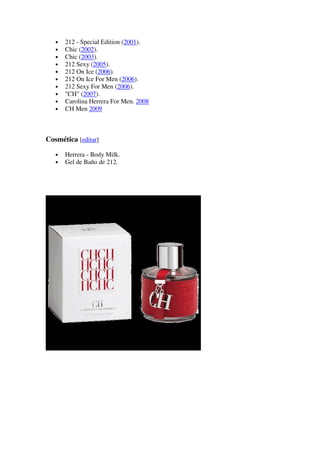 •   212 - Special Edition (2001).
   •   Chic (2002).
   •   Chic (2003).
   •   212 Sexy (2005).
   •   212 On Ice (2006).
   •   212 On Ice For Men (2006).
   •   212 Sexy For Men (2006).
   •   "CH" (2007).
   •   Carolina Herrera For Men. 2008
   •   CH Men 2009



Cosmética [editar]

   •   Herrera - Body Milk.
   •   Gel de Baño de 212.
 