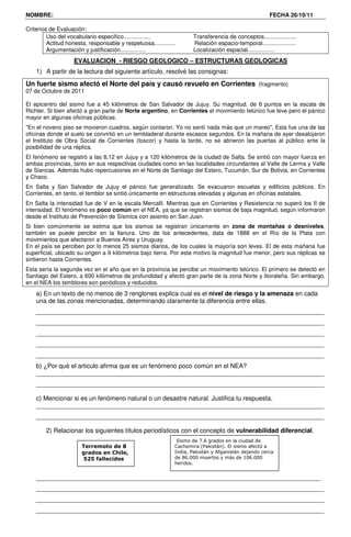 NOMBRE:                                                                                                FECHA 26/10/11

Criterios de Evaluación:
         Uso del vocabulario especifico.................             Transferencia de conceptos....................
         Actitud honesta, responsable y respetuosa.............      Relación espacio-temporal.....................
         Argumentación y justificación................               Localización espacial.................
                    EVALUACION - RIESGO GEOLOGICO – ESTRUCTURAS GEOLOGICAS
    1) A partir de la lectura del siguiente artículo, resolvé las consignas:
Un fuerte sismo afectó el Norte del país y causó revuelo en Corrientes (fragmento)
07 de Octubre de 2011

El epicentro del sismo fue a 45 kilómetros de San Salvador de Jujuy. Su magnitud, de 6 puntos en la escala de
Richter. Si bien afectó a gran parte de Norte argentino, en Corrientes el movimiento telúrico fue leve pero el pánico
mayor en algunas oficinas públicas.
"En el noveno piso se movieron cuadros, según contaron. Yo no sentí nada más que un mareo", Esta fue una de las
oficinas donde el suelo se convirtió en un tembladeral durante escasos segundos. En la mañana de ayer desalojaron
el Instituto de Obra Social de Corrientes (Ioscor) y hasta la tarde, no se abrieron las puertas al público ante la
posibilidad de una réplica.
El fenómeno se registró a las 8,12 en Jujuy y a 120 kilómetros de la ciudad de Salta. Se sintió con mayor fuerza en
ambas provincias, tanto en sus respectivas ciudades como en las localidades circundantes al Valle de Lerma y Valle
de Siancas. Además hubo repercusiones en el Norte de Santiago del Estero, Tucumán, Sur de Bolivia, en Corrientes
y Chaco.
En Salta y San Salvador de Jujuy el pánico fue generalizado. Se evacuaron escuelas y edificios públicos. En
Corrientes, en tanto, el temblor se sintió únicamente en estructuras elevadas y algunas en oficinas estatales.
En Salta la intensidad fue de V en la escala Mercalli. Mientras que en Corrientes y Resistencia no superó los II de
intensidad. El fenómeno es poco común en el NEA, ya que se registran sismos de baja magnitud, según informaron
desde el Instituto de Prevención de Sísmica con asiento en San Juan.
Si bien comúnmente se estima que los sismos se registran únicamente en zona de montañas o desniveles,
también se puede percibir en la llanura. Uno de los antecedentes, data de 1888 en el Río de la Plata con
movimientos que afectaron a Buenos Aires y Uruguay.
En el país se perciben por lo menos 25 sismos diarios, de los cuales la mayoría son leves. El de esta mañana fue
superficial, ubicado su origen a 9 kilómetros bajo tierra. Por este motivo la magnitud fue menor, pero sus réplicas se
sintieron hasta Corrientes.
Esta sería la segunda vez en el año que en la provincia se percibe un movimiento telúrico. El primero se detectó en
Santiago del Estero, a 600 kilómetros de profundidad y afectó gran parte de la zona Norte y litoraleña. Sin embargo,
en el NEA los temblores son periódicos y reducidos.
    a) En un texto de no menos de 3 renglones explica cual es el nivel de riesgo y la amenaza en cada
    una de las zonas mencionadas, determinando claramente la diferencia entre ellas.
    __________________________________________________________________________________
    __________________________________________________________________________________
    __________________________________________________________________________________
    __________________________________________________________________________________
    __________________________________________________________________________________
    b) ¿Por qué el articulo afirma que es un fenómeno poco común en el NEA?
    __________________________________________________________________________________
    __________________________________________________________________________________

    c) Mencionar si es un fenómeno natural o un desastre natural. Justifica tu respuesta.
    __________________________________________________________________________________
    __________________________________________________________________________________

        2) Relacionar los siguientes títulos periodísticos con el concepto de vulnerabilidad diferencial.
                                                               Sismo de 7.6 grados en la ciudad de
                       Terremoto de 8                         Cachemira (Pakistán). El sismo afectó a
                       grados en Chile,                       India, Pakistán y Afganistán dejando cerca
                        525 fallecidos                        de 86.000 muertos y más de 106.000
                                                              heridos.


    _________________________________________________________________________________
    __________________________________________________________________________________
    __________________________________________________________________________________
    __________________________________________________________________________________
 