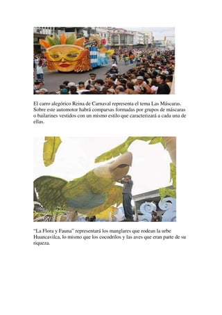 El carro alegórico Reina de Carnaval representa el tema Las Máscaras.
Sobre este automotor habrá comparsas formadas por grupos de máscaras
o bailarines vestidos con un mismo estilo que caracterizará a cada una de
ellas.




“La Flora y Fauna” representará los manglares que rodean la urbe
Huancavilca, lo mismo que los cocodrilos y las aves que eran parte de su
riqueza.
 