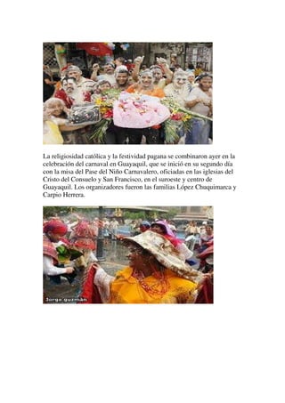 La religiosidad católica y la festividad pagana se combinaron ayer en la
celebración del carnaval en Guayaquil, que se inició en su segundo día
con la misa del Pase del Niño Carnavalero, oficiadas en las iglesias del
Cristo del Consuelo y San Francisco, en el suroeste y centro de
Guayaquil. Los organizadores fueron las familias López Chuquimarca y
Carpio Herrera.
 