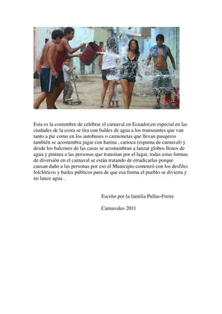 Esta es la costumbre de celebrar el carnaval en Ecuador,en especial en las
ciudades de la costa se tira con baldes de agua a los transeuntes que van
tanto a pie como en los autobuses o camionetas que llevan pasajeros
también se acostumbra jugar con harina , carioca (espuma de carnaval) y
desde los balcones de las casas se acostumbran a lanzar globos llenos de
agua y pintura a las personas que transitan por el lugar, todas estas formas
de diversión en el carnaval se están tratando de erradicarlas porque
causan daño a las personas por eso el Municipio comenzó con los desfiles
folclóricos y bailes públicos para de que esa forma el pueblo se divierta y
no lance agua .


                                 Escrito por la familia Pullas-Freire

                                 Carnavales 2011
 