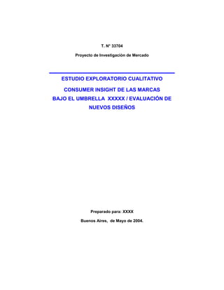 T. N° 33704

       Proyecto de Investigación de Mercado




  ESTUDIO EXPLORATORIO CUALITATIVO

   CONSUMER INSIGHT DE LAS MARCAS
BAJO EL UMBRELLA XXXXX / EVALUACIÓN DE
             NUEVOS DISEÑOS




              Preparado para: XXXX

         Buenos Aires, de Mayo de 2004.
 