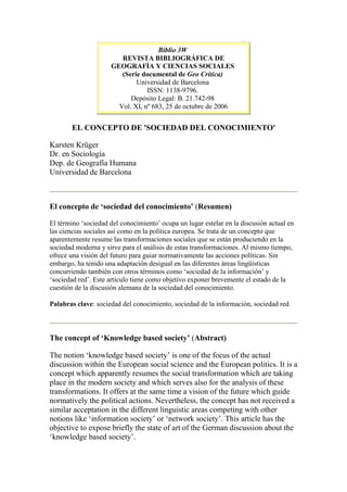 Biblio 3W
REVISTA BIBLIOGRÁFICA DE
GEOGRAFÍA Y CIENCIAS SOCIALES
(Serie documental de Geo Crítica)
Universidad de Barcelona
ISSN: 1138-9796.
Depósito Legal: B. 21.742-98
Vol. XI, nº 683, 25 de octubre de 2006
EL CONCEPTO DE 'SOCIEDAD DEL CONOCIMIENTO'
Karsten Krüger
Dr. en Sociología
Dep. de Geografía Humana
Universidad de Barcelona
El concepto de ‘sociedad del conocimiento’ (Resumen)
El término ‘sociedad del conocimiento’ ocupa un lugar estelar en la discusión actual en
las ciencias sociales así como en la política europea. Se trata de un concepto que
aparentemente resume las transformaciones sociales que se están produciendo en la
sociedad moderna y sirve para el análisis de estas transformaciones. Al mismo tiempo,
ofrece una visión del futuro para guiar normativamente las acciones políticas. Sin
embargo, ha tenido una adaptación desigual en las diferentes áreas lingüísticas
concurriendo también con otros términos como ‘sociedad de la información’ y
‘sociedad red’. Este artículo tiene como objetivo exponer brevemente el estado de la
cuestión de la discusión alemana de la sociedad del conocimiento.
Palabras clave: sociedad del conocimiento, sociedad de la información, sociedad red
The concept of ‘Knowledge based society’ (Abstract)
The notion ‘knowledge based society’ is one of the focus of the actual
discussion within the European social science and the European politics. It is a
concept which apparently resumes the social transformation which are taking
place in the modern society and which serves also for the analysis of these
transformations. It offers at the same time a vision of the future which guide
normatively the political actions. Nevertheless, the concept has not received a
similar acceptation in the different linguistic areas competing with other
notions like ‘information society’ or ‘network society’. This article has the
objective to expose briefly the state of art of the German discussion about the
‘knowledge based society’.
 