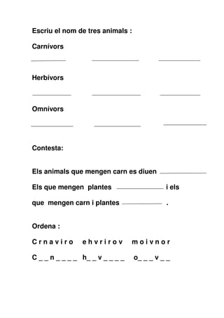 Escriu el nom de tres animals :
Carnívors

Herbívors

Omnívors

Contesta:
Els animals que mengen carn es diuen
Els que mengen plantes

i els

que mengen carn i plantes

.

Ordena :
Crnaviro

ehvrirov

moivnor

C _ _ n _ _ _ _ h_ _ v _ _ _ _

o_ _ _ v _ _

 