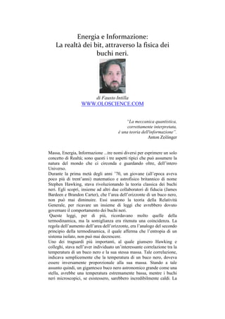 Energia e Informazione:
    La realtà dei bit, attraverso la fisica dei
                   buchi neri.




                           di Fausto Intilla
                  WWW.OLOSCIENCE.COM


                                           “La meccanica quantistica,
                                            correttamente interpretata,
                                       è una teoria dell'informazione”.
                                                        Anton Zeilinger


Massa, Energia, Informazione ...tre nomi diversi per esprimere un solo
concetto di Realtà; sono questi i tre aspetti tipici che può assumere la
natura del mondo che ci circonda e guardando oltre, dell’intero
Universo.
Durante la prima metà degli anni ’70, un giovane (all’epoca aveva
poco più di trent’anni) matematico e astrofisico britannico di nome
Stephen Hawking, stava rivoluzionando la teoria classica dei buchi
neri. Egli scoprì, insieme ad altri due collaboratori di fiducia (James
Bardeen e Brandon Carter), che l’area dell’orizzonte di un buco nero,
non può mai diminuire. Essi usarono la teoria della Relatività
Generale, per ricavare un insieme di leggi che avrebbero dovuto
governare il comportamento dei buchi neri.
 Queste leggi, per di più, ricordavano molto quelle della
termodinamica, ma la somiglianza era ritenuta una coincidenza. La
regola dell’aumento dell’area dell’orizzonte, era l’analogo del secondo
principio della termodinamica, il quale afferma che l’entropia di un
sistema isolato, non può mai decrescere.
Uno dei traguardi più importanti, al quale giunsero Hawking e
colleghi, stava nell’aver individuato un’interessante correlazione tra la
temperatura di un buco nero e la sua stessa massa. Tale correlazione,
indicava semplicemente che la temperatura di un buco nero, doveva
essere inversamente proporzionale alla sua massa. Stando a tale
assunto quindi, un gigantesco buco nero astronomico grande come una
stella, avrebbe una temperatura estremamente bassa, mentre i buchi
neri microscopici, se esistessero, sarebbero incredibilmente caldi. La
 