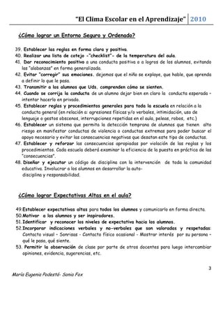 “El Clima Escolar en el Aprendizaje” 2010

   ¿Cómo lograr un Entorno Seguro y Ordenado?

 39. Establecer las reglas en forma clara y positiva.
 40. Realizar una lista de cotejo -“checklist”- de la temperatura del aula.
 41. Dar reconocimiento positivo a una conducta positiva o a logros de los alumnos, evitando
    las “alabanzas” en forma generalizada.
 42. Evitar “corregir” sus emociones. dejemos que el niño se explaye, que hable, que aprenda
    a definir lo que le pasa.
 43. Transmitir a los alumnos que Uds. comprenden cómo se sienten.
 44. Cuando se corrija la conducta de un alumno dejar bien en claro la conducta esperada –
    intentar hacerlo en privado.
 45. Establecer reglas y procedimientos generales para toda la escuela en relación a la
    conducta general (en relación a: agresiones físicas y/o verbales, intimidación, uso de
    lenguaje o gestos obscenos, interrupciones repetidas en el aula, peleas, robos, etc.)
 46. Establecer un sistema que permita la detección temprana de alumnos que tienen alto
    riesgo en manifestar conductas de violencia o conductas extremas para poder buscar el
    apoyo necesario y evitar las consecuencias negativas que desatan este tipo de conductas.
 47. Establecer y reforzar las consecuencias apropiadas por violación de las reglas y los
    procedimientos. Cada escuela deberá examinar la eficiencia de la puesta en práctica de las
    “consecuencias”.
 48. Diseñar y ejecutar un código de disciplina con la intervención de toda la comunidad
    educativa. Involucrar a los alumnos en desarrollar la auto-
     disciplina y responsabilidad.



   ¿Cómo lograr Expectativas Altas en el aula?

 49. Establecer expectativas altas para todos los alumnos y comunicarlo en forma directa.
 50. Motivar a los alumnos y ser inspiradores.
 51. Identificar y reconocer los niveles de expectativa hacia los alumnos.
 52. Incorporar indicaciones verbales y no-verbales que son valoradas y respetadas:
     Contacto visual – Sonrisas - Contacto físico ocasional - Mostrar interés por su persona –
     qué le pasa, qué siente.
 53. Permitir la observación de clase por parte de otros docentes para luego intercambiar
     opiniones, evidencia, sugerencias, etc.


                                                                                            3
María Eugenia Podestá- Sonia Fox
 