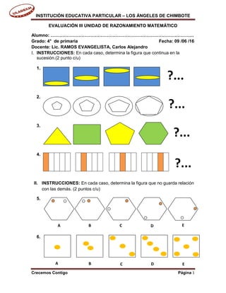 INSTITUCIÓN EDUCATIVA PARTICULAR – LOS ÁNGELES DE CHIMBOTE
Crecemos Contigo Página 1
EVALUACIÓN III UNIDAD DE RAZONAMIENTO MATEMÁTICO
Alumno: …………………………………………………………………………………….
Grado: 4° de primaria Fecha: 09 /06 /16
Docente: Lic. RAMOS EVANGELISTA, Carlos Alejandro
I. INSTRUCCIONES: En cada caso, determina la figura que continua en la
sucesión.(2 punto c/u)
1.
2.
3.
4.
II. INSTRUCCIONES: En cada caso, determina la figura que no guarda relación
con las demás. (2 puntos c/u)
5.
6.
?...
?...
?...
?...
A B C D E
A B C D E
 