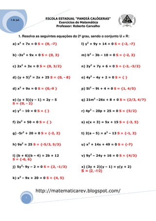 1 de jul.              ESCOLA ESTADUAL “PANDIÁ CALÓGERAS”
                              Exercícios de Matemática
                            Professor: Roberto Carvalho


       1. Resolva as seguintes equações do 2º grau, sendo o conjunto U = R:

 a) x2 + 7x = 0 S = {0, -7}                  l) y2 + 9y + 14 = 0 S = {-2, -7}


 b) -3x2 + 9x = 0 S = {0, 3}                 m) b2 – 3b – 10 = 0 S = {-2, 3}


 c) 2x2 + 3x = 0 S = {0, 3/2}                n) 2y2 + 7y + 6 = 0 S = {-2, -3/2}


 d) (y + 5)2 = 2x + 25 S = {0, - 8}          o) 4y2 – 4y + 2 = 0 S = { }


 d) x2 + 9x = 0 S = {0,-9 }                  p) 5t2 – 9t + 4 = 0 S = {1, 4/5}


 e) (y + 5)(y – 1) = 2y – 5                  q) 21m2 –26x + 8 + 0 S = {2/3, 4/7}
 S = {0, - 2}

 e) y2 – 10 = 0 S = { }                      r) 4p2 – 20p + 25 = 0 S = {5/2}


 f) 2x2 + 50 = 0 S = { }                     s) x(x + 3) = 5x + 15 S = {-3, 5}


 g) -5r2 + 20 = 0 S = {-2, 2}                t) 2(a – 5) = a2 – 13 S = {-1, 3}


 h) 9a2 = 25 S = {-5/3, 5/3}                 u) x2 + 14x + 49 = 0 S = {-7}


 i) (b + 6)(b – 4) = 2b + 12                 v) 9y2 – 24y + 16 = 0 S = {4/3}
 S = {-6, 6}

 j) 5y2- 9y – 2 = 0 S = {2, -1/3}            x) (3y + 2)(y – 1) = y(y + 2)
                                             S = {2, -1/2}
 k) x2 – 9x + 20 = 0 S = {4, 5}



                 http://matematicarev.blogspot.com/
            1
 