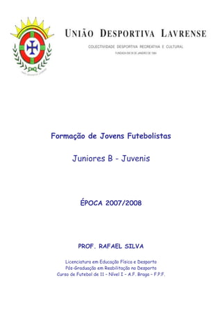 Formação de Jovens Futebolistas


        Juniores B - Juvenis




            ÉPOCA 2007/2008




           PROF. RAFAEL SILVA

     Licenciatura em Educação Física e Desporto
     Pós-Graduação em Reabilitação no Desporto
 Curso de Futebol de 11 – Nível I – A.F. Braga – F.P.F.
 