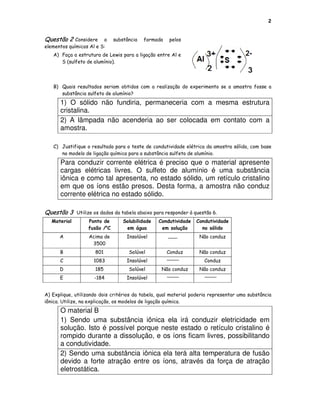 2


Questão 2    Considere a       substância   formada   pelos
elementos químicos Al e S:
   A) Faça a estrutura de Lewis para a ligação entre Al e
      S (sulfeto de alumínio).




   B) Quais resultados seriam obtidos com a realização do experimento se a amostra fosse a
      substância sulfeto de alumínio?
      1) O sólido não fundiria, permaneceria com a mesma estrutura
      cristalina.
      2) A lâmpada não acenderia ao ser colocada em contato com a
      amostra.

   C) Justifique o resultado para o teste de condutividade elétrica da amostra sólida, com base
      no modelo de ligação química para a substância sulfeto de alumínio.
      Para conduzir corrente elétrica é preciso que o material apresente
      cargas elétricas livres. O sulfeto de alumínio é uma substância
      iônica e como tal apresenta, no estado sólido, um retículo cristalino
      em que os íons estão presos. Desta forma, a amostra não conduz
      corrente elétrica no estado sólido.

Questão 3     Utilize os dados da tabela abaixo para responder à questão 6.
   Material        Ponto de        Solubilidade   Condutividade   Condutividade
                   fusão /oC        em água        em solução       no sólido
      A            Acima de         Insolúvel                      Não conduz
                    3500
      B               801            Solúvel          Conduz       Não conduz
      C              1083           Insolúvel                        Conduz
      D               185            Solúvel       Não conduz      Não conduz
      E              -184           Insolúvel


A) Explique, utilizando dois critérios da tabela, qual material poderia representar uma substância
iônica. Utilize, na explicação, os modelos de ligação química.
      O material B
      1) Sendo uma substância iônica ela irá conduzir eletricidade em
      solução. Isto é possível porque neste estado o retículo cristalino é
      rompido durante a dissolução, e os íons ficam livres, possibilitando
      a condutividade.
      2) Sendo uma substância iônica ela terá alta temperatura de fusão
      devido a forte atração entre os íons, através da força de atração
      eletrostática.
 