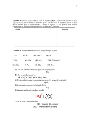4




Questão 5   Sabendo que a substância óxido de magnésio (MgO) é praticamente insolúvel na água,
faça um modelo, em nível atômico-molecular, para o sistema óxido de magnésio contido na água.
Utilize esferas para a representação e indique a legenda. A sua questão será avaliada
considerando-se as propriedades periódicas e as interações existentes.
    Modelo                                                                  Legenda




Questão 6    Dadas as substâncias abaixo, responda ao que se pede:


I – Fe         II- HF          III- CH3Cl             IV- CS2


V- Cl2O           VI- HCN         VII- NH3             VIII- C (diamante)


IX- MgF2          X- N2           XI- SO2              XII- CH4


   A) Cite uma substância molecular apolar com ligações polares.
                                                  CH4
   B) Cite as substâncias polares.
      HF, CH3Cl, Cl2O, HCN, NH3, SO2
   C) Cite uma substância que pode conduzir corrente elétrica quando em solução?
                                               MgF2
   D) Cite uma substância que tenha ligação dativa.
                                                  SO2
   E) Represente a fórmula eletrônica para IX.




   F) Cite um óxido e escreva seu nome.
                                  SO2 - dióxido de enxofre
                              Cl2O - monóxido de dicloro
 