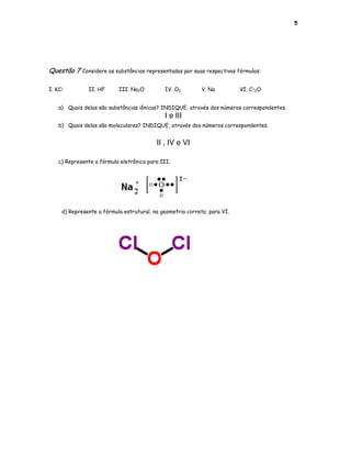 5




Questão 7 Considere as substâncias representadas por suas respectivas fórmulas:

I. KCl         II. HF      III. Na2O         IV. O2         V. Na         VI. Cl2O


   a) Quais delas são substâncias iônicas? INDIQUE, através dos números correspondentes.
                                             I e III
   b) Quais delas são moleculares? INDIQUE, através dos números correspondentes.


                                          II , IV e VI

   c) Represente a fórmula eletrônica para III.




     d) Represente a fórmula estrutural, na geometria correta, para VI.
 