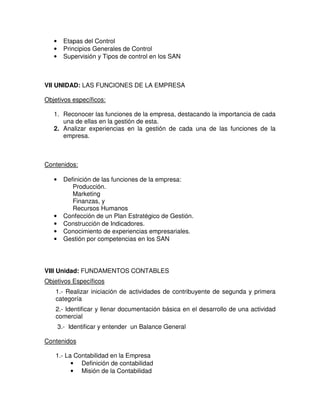 •     Etapas del Control
   •     Principios Generales de Control
   •     Supervisión y Tipos de control en los SAN



VII UNIDAD: LAS FUNCIONES DE LA EMPRESA

Objetivos específicos:

   1. Reconocer las funciones de la empresa, destacando la importancia de cada
      una de ellas en la gestión de esta.
   2. Analizar experiencias en la gestión de cada una de las funciones de la
      empresa.



Contenidos:

   •     Definición de las funciones de la empresa:
            Producción.
            Marketing
            Finanzas, y
            Recursos Humanos
   •     Confección de un Plan Estratégico de Gestión.
   •     Construcción de Indicadores.
   •     Conocimiento de experiencias empresariales.
   •     Gestión por competencias en los SAN




VIII Unidad: FUNDAMENTOS CONTABLES
Objetivos Específicos
    1.- Realizar iniciación de actividades de contribuyente de segunda y primera
    categoría
    2.- Identificar y llenar documentación básica en el desarrollo de una actividad
    comercial
       3.- Identificar y entender un Balance General

Contenidos

    1.- La Contabilidad en la Empresa
          • Definición de contabilidad
          • Misión de la Contabilidad
 