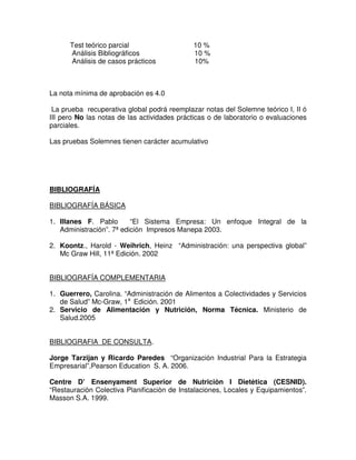 Test teórico parcial                   10 %
      Análisis Bibliográficos                10 %
      Análisis de casos prácticos            10%



La nota mínima de aprobación es 4.0

 La prueba recuperativa global podrá reemplazar notas del Solemne teórico I, II ó
III pero No las notas de las actividades prácticas o de laboratorio o evaluaciones
parciales.

Las pruebas Solemnes tienen carácter acumulativo




BIBLIOGRAFÍA

BIBLIOGRAFÍA BÁSICA

1. Illanes F. Pablo       “El Sistema Empresa: Un enfoque Integral de la
   Administración”. 7ª edición Impresos Manepa 2003.

2. Koontz., Harold - Weihrich, Heinz “Administración: una perspectiva global”
   Mc Graw Hill, 11ª Edición. 2002


BIBLIOGRAFÍA COMPLEMENTARIA

1. Guerrero, Carolina. “Administración de Alimentos a Colectividades y Servicios
   de Salud” Mc-Graw, 1a Edición. 2001
2. Servicio de Alimentación y Nutrición, Norma Técnica. Ministerio de
   Salud.2005


BIBLIOGRAFIA DE CONSULTA.

Jorge Tarzijan y Ricardo Paredes “Organización Industrial Para la Estrategia
Empresarial”,Pearson Education S. A. 2006.

Centre D’ Ensenyament Superior de Nutriciòn I Dietètica (CESNID).
“Restauraciòn Colectiva Planificaciòn de Instalaciones, Locales y Equipamientos”.
Masson S.A. 1999.
 