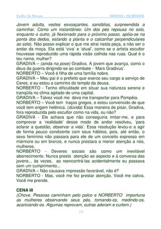 Coelho De Moraes                                 GRADIVA / AS BRUXAS

Jovem adulta, vestes esvoaçantes, sandálias, surpreendida a
caminhar. Como um instantâneo: Um dos pés repousa no solo,
enquanto o outro, já flexionado para o próximo passo, apóia-se na
ponta dos dedos, estando a planta e o calcanhar perpendiculares
ao solo). Não posso explicar o que me atrai nesta peça, a não ser o
andar da moça. Ela está ‘viva’ e ‘atual’, como se o artista escultor
houvesse reproduzido uma rápida visão colhida nas ruas. Qual é o
teu nome, mulher?
GRADIVA – (ainda na pose) Gradiva. A jovem que avança, como o
deus da guerra dirigindo-se ao combate - ‘Mars Gradivus’.
NORBERTO – Você é filha de uma família nobre.
GRADIVA – Meu pai é o prefeito que exerce seu cargo a serviço de
Ceres, e eu estou a caminho do templo da deusa.
NORBERTO - Tenho dificuldade em situar sua natureza serena e
tranqüila no clima agitado de uma capital.
GRADIVA – Talvez você me deva me transportar para Pompéia.
NORBERTO – Você tem traços gregos, e estou convencido de que
você tem origem helênica. (dúvida) Essa maneira de pisar, Gradiva,
fora reproduzida pelo escultor como na vida, ou não?
GRADIVA - Ele achava que não conseguiria imitar-me, e para
comprovar a ‘realidade’ desse modo de andar resolveu, ‘para
aclarar a questão, observar a vida’. Essa resolução levou-o a agir
de forma pouco condizente com seus hábitos, pois, até então, o
sexo feminino não passara para ele de um conceito expresso em
mármore ou em bronze, e nunca prestara a menor atenção a nós,
mulheres.
NORBERTO - Deveres sociais são como um inevitável
aborrecimento. Nunca presto atenção ao aspecto e à conversa das
jovens... às vezes, ao reencontrá-las acidentalmente eu passava
sem um cumprimento...
GRADIVA – Não causava impressão favorável, não é?
NORBERTO - Mas, você me fez prestar atenção. Você me cativa.
Você me prende.

CENA III
(Chove. Pessoas caminham pelo palco e NORBERTO importuna
as mulheres observando seus pés, tomando-os, medindo-os,
acariciando-os. Algumas reprovam, outras adoram e curtem.)
                                 10
 