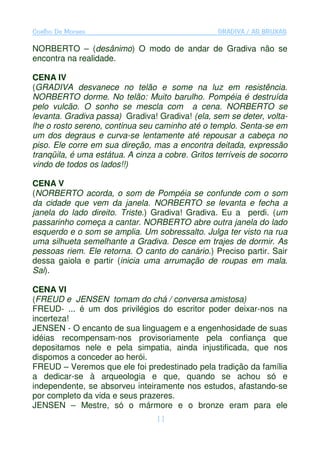 Coelho De Moraes                                  GRADIVA / AS BRUXAS

NORBERTO – (desânimo) O modo de andar de Gradiva não se
encontra na realidade.

CENA IV
(GRADIVA desvanece no telão e some na luz em resistência.
NORBERTO dorme. No telão: Muito barulho. Pompéia é destruída
pelo vulcão. O sonho se mescla com a cena. NORBERTO se
levanta. Gradiva passa) Gradiva! Gradiva! (ela, sem se deter, volta-
lhe o rosto sereno, continua seu caminho até o templo. Senta-se em
um dos degraus e curva-se lentamente até repousar a cabeça no
piso. Ele corre em sua direção, mas a encontra deitada, expressão
tranqüila, é uma estátua. A cinza a cobre. Gritos terríveis de socorro
vindo de todos os lados!!)

CENA V
(NORBERTO acorda, o som de Pompéia se confunde com o som
da cidade que vem da janela. NORBERTO se levanta e fecha a
janela do lado direito. Triste.) Gradiva! Gradiva. Eu a perdi. (um
passarinho começa a cantar. NORBERTO abre outra janela do lado
esquerdo e o som se amplia. Um sobressalto. Julga ter visto na rua
uma silhueta semelhante a Gradiva. Desce em trajes de dormir. As
pessoas riem. Ele retorna. O canto do canário.) Preciso partir. Sair
dessa gaiola e partir (inicia uma arrumação de roupas em mala.
Sai).

CENA VI
(FREUD e JENSEN tomam do chá / conversa amistosa)
FREUD- ... é um dos privilégios do escritor poder deixar-nos na
incerteza!
JENSEN - O encanto de sua linguagem e a engenhosidade de suas
idéias recompensam-nos provisoriamente pela confiança que
depositamos nele e pela simpatia, ainda injustificada, que nos
dispomos a conceder ao herói.
FREUD – Veremos que ele foi predestinado pela tradição da família
a dedicar-se à arqueologia e que, quando se achou só e
independente, se absorveu inteiramente nos estudos, afastando-se
por completo da vida e seus prazeres.
JENSEN – Mestre, só o mármore e o bronze eram para ele
                                 11
 