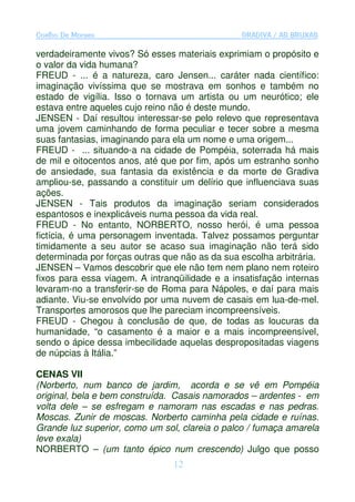 Coelho De Moraes                                GRADIVA / AS BRUXAS

verdadeiramente vivos? Só esses materiais exprimiam o propósito e
o valor da vida humana?
FREUD - ... é a natureza, caro Jensen... caráter nada científico:
imaginação vivíssima que se mostrava em sonhos e também no
estado de vigília. Isso o tornava um artista ou um neurótico; ele
estava entre aqueles cujo reino não é deste mundo.
JENSEN - Daí resultou interessar-se pelo relevo que representava
uma jovem caminhando de forma peculiar e tecer sobre a mesma
suas fantasias, imaginando para ela um nome e uma origem...
FREUD - ... situando-a na cidade de Pompéia, soterrada há mais
de mil e oitocentos anos, até que por fim, após um estranho sonho
de ansiedade, sua fantasia da existência e da morte de Gradiva
ampliou-se, passando a constituir um delírio que influenciava suas
ações.
JENSEN - Tais produtos da imaginação seriam considerados
espantosos e inexplicáveis numa pessoa da vida real.
FREUD - No entanto, NORBERTO, nosso herói, é uma pessoa
fictícia, é uma personagem inventada. Talvez possamos perguntar
timidamente a seu autor se acaso sua imaginação não terá sido
determinada por forças outras que não as da sua escolha arbitrária.
JENSEN – Vamos descobrir que ele não tem nem plano nem roteiro
fixos para essa viagem. A intranqüilidade e a insatisfação internas
levaram-no a transferir-se de Roma para Nápoles, e daí para mais
adiante. Viu-se envolvido por uma nuvem de casais em lua-de-mel.
Transportes amorosos que lhe pareciam incompreensíveis.
FREUD - Chegou à conclusão de que, de todas as loucuras da
humanidade, “o casamento é a maior e a mais incompreensível,
sendo o ápice dessa imbecilidade aquelas despropositadas viagens
de núpcias à Itália.”

CENAS VII
(Norberto, num banco de jardim, acorda e se vê em Pompéia
original, bela e bem construída. Casais namorados – ardentes - em
volta dele – se esfregam e namoram nas escadas e nas pedras.
Moscas. Zunir de moscas. Norberto caminha pela cidade e ruínas.
Grande luz superior, como um sol, clareia o palco / fumaça amarela
leve exala)
NORBERTO – (um tanto épico num crescendo) Julgo que posso
                                12
 