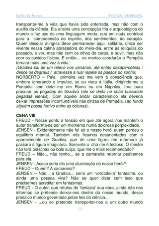 Coelho De Moraes                                GRADIVA / AS BRUXAS

transportar-me à vida que havia sido enterrada, mas não com o
auxílio da ciência. Ela ensina uma concepção fria e arqueológica do
mundo e faz uso de uma linguagem morta, que em nada contribui
para a compreensão do espírito, dos sentimentos, do coração.
Quem desejar atingi-la deve permanecer aqui, solitário, único ser
vivente nessa calma abrasadora do meio-dia, entre as relíquias do
passado, e ver, mas não com os olhos do corpo, e ouvir, mas não
com os ouvidos físicos. E então… os mortos acordarão e Pompéia
tornará mais uma vez à vida.’
(Gradiva sai de um relevo nos cenários, até então desapercebida /
desce os degraus / atravessa a rua/ repete os passos do sonho)
NORBERTO – Pela primeira vez me vem à consciência que,
embora ignorando o impulso, se eu viera à Itália, dirigindo-me a
Pompéia sem deter-me em Roma ou em Nápoles, fora para
procurar as pegadas de Gradiva (ele se deita no chão buscando
pegadas literais). Com aquele andar característico ela deveria
deixar impressões inconfundíveis nas cinzas de Pompéia. (ao fundo
alguém passa furtivo entre as colunas).

CENA VIII
FREUD - Nesse ponto a tensão em que até agora nos mantém o
autor transforma-se por um momento numa dolorosa perplexidade.
JENSEN - Evidentemente não foi só o nosso herói quem perdeu o
equilíbrio mental. Também nós ficamos desorientados com o
aparecimento de Gradiva, que de uma figura em mármore já
passara à figura imaginária. Somente o chá me é tedioso. O mestre
não terá bolachas ou bolo suíço, que me o mais recomendado?
FREUD – Não... não tenho... se a camareira retornar pediremos
para ela.
JENSEN - Acaso seria ela uma alucinação do nosso herói?
FREUD – Quem? A camareira?
JENSEN – Não... a Gradiva... seria um ‘verdadeiro’ fantasma, ou
ainda uma pessoa viva? Não se quer dizer com isso que
precisemos acreditar em fantasmas.
FREUD - O autor, que rotulou de ‘fantasia’ sua obra, ainda não nos
informou se pretende deixar-nos dentro do nosso mundo, desse
prosaico mundo governado pelas leis da ciência...
JENSEN - ...ou se pretende transportar-nos a um outro mundo
                                13
 