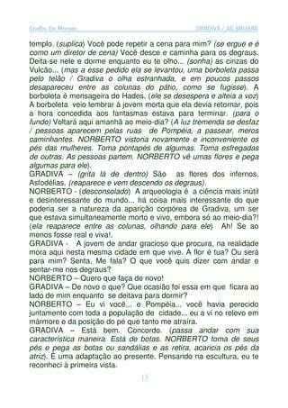 Coelho De Moraes                                GRADIVA / AS BRUXAS

templo. (suplica) Você pode repetir a cena para mim? (se ergue e é
como um diretor de cena) Você desce e caminha para os degraus.
Deita-se nele e dorme enquanto eu te olho... (sonha) as cinzas do
Vulcão... (mas a esse pedido ela se levantou, uma borboleta passa
pelo telão / Gradiva o olha estranhada, e em poucos passos
desapareceu entre as colunas do pátio, como se fugisse). A
borboleta é mensageira de Hades. (ele se desespera e alteia a voz)
A borboleta veio lembrar à jovem morta que ela devia retornar, pois
a hora concedida aos fantasmas estava para terminar. (para o
fundo) Voltará aqui amanhã ao meio-dia? (A luz tremenda se desfaz
/ pessoas aparecem pelas ruas de Pompéia, a passear, meros
caminhantes. NORBERTO vistoria novamente e inconveniente os
pés das mulheres. Toma pontapés de algumas. Toma esfregadas
de outras. As pessoas partem. NORBERTO vê umas flores e pega
algumas para ele).
GRADIVA – (grita lá de dentro) São as flores dos infernos.
Asfodélias. (reaparece e vem descendo os degraus).
NORBERTO - (desconsolado) A arqueologia é a ciência mais inútil
e desinteressante do mundo... há coisa mais interessante do que
poderia ser a natureza da aparição corpórea de Gradiva, um ser
que estava simultaneamente morto e vivo, embora só ao meio-dia?!
(ela reaparece entre as colunas, olhando para ele) Ah! Se ao
menos fosse real e viva!.
GRADIVA - A jovem de andar gracioso que procura, na realidade
mora aqui nesta mesma cidade em que vive. A flor é tua? Ou será
para mim? Senta. Me fala? O que você quis dizer com andar e
sentar-me nos degraus?
NORBERTO – Quero que faça de novo!
GRADIVA – De novo o que? Que ocasião foi essa em que ficara ao
lado de mim enquanto se deitava para dormir?
NORBERTO – Eu vi você... e Pompéia... você havia perecido
juntamente com toda a população de cidade... eu a vi no relevo em
mármore e da posição do pé que tanto me atraíra.
GRADIVA – Está bem. Concordo. (passa andar com sua
característica maneira. Está de botas. NORBERTO toma de seus
pés e pega as botas ou sandálias e as retira, acaricia os pés da
atriz). É uma adaptação ao presente. Pensando na escultura, eu te
reconheci à primeira vista.
                                15
 