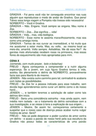Coelho De Moraes                                GRADIVA / AS BRUXAS

GRADIVA - Foi pena você não ter conseguido encontrar nas ruas
alguém que reproduzisse o modo de andar de Gradiva. Que pena!
Talvez essa longa viagem a Pompéia não tivesse sido necessária!
NORBERTO – Você é Gradiva.
GRADIVA – Não. Engano. Você sempre se engana. Meu nome é
Zoe.
NORBERTO – Zoe... Zoe significa ... vida!
GRADIVA – Vida... mas, vida biológica.
NORBERTO - Esse nome te assenta maravilhosamente, mas soa
como uma amarga ironia.
GRADIVA - Temos de nos curvar ao irremediável, e há muito que
me acostumei a estar morta. Mas, eu volto, ao mesmo local ao
meio-dia, amanhã. Volto sempre. Asfodélias. Me dá essa flor? As
garotas mais afortunadas recebem rosas na primavera, mas essas
flores do esquecimento são mais apropriadas para mim.

CENA X
(comendo, com muito prazer, bolo e bolachas)
FREUD - Agora começamos a compreender e a nutrir alguma
esperança. Se a jovem, em cuja figura Gradiva tornou à vida,
aceitou tão plenamente o delírio de NORBERTO, provavelmente
fazia isso para libertá-lo do mesmo.
JENSEN - Não existia outro caminho para tal; contradizê-lo acabaria
com todas as possibilidades.
FREUD - Se Zoe for a pessoa indicada para esse trabalho, sem
dúvida logo aprenderemos como curar um delírio como o do nosso
herói...
JENSEN -... e também teremos a satisfação de saber como tais
delírios têm início.
FREUD - Seria uma coincidência estranha - mas ainda assim, nem
inédita nem isolada - se o tratamento do delírio coincidisse com a
sua investigação, e se viesse à tona a explicação de sua origem...
JENSEN – Mestre, Se assim for, começaremos certamente a
suspeitar que o nosso caso de doença possa acabar numa vulgar
história de amor. Será?
FREUD - Não se pode desprezar o poder curativo do amor contra
um delírio - e acaso a paixão do nosso herói pela sua escultura da
Gradiva não possui todas as características de uma paixão
                                16
 
