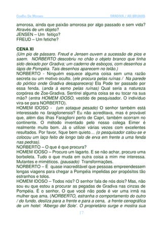 Coelho De Moraes                                  GRADIVA / AS BRUXAS

amorosa, ainda que paixão amorosa por algo passado e sem vida?
Através de um objeto?
JENSEN – Um feitiço?
FREUD – Um fetiche?

CENA XI
(Um pio de pássaro. Freud e Jensen ouvem a sucessão de pios e
saem. NORBERTO descobriu no chão o objeto branco que tinha
sido deixado por Gradiva; um caderno de esboços, com desenhos a
lápis de Pompéia. Tais desenhos aparecem no telão.)
NORBERTO - Ninguém esquece alguma coisa sem uma razão
secreta ou um motivo oculto. (ele procura pelas ruínas / Na parede
do pórtico onde Gradiva desaparecera) Ela Pode ter passado por
essa fenda. (anda à esmo pelas ruínas) Qual seria a natureza
corpórea de Zoe-Gradiva. Sentirei alguma coisa se eu tocar na sua
mão? (entra HOMEM IDOSO, vestido de pesquisador. O indivíduo
vira-se para NORBERTO).
HOMEM IDOSO - (um sotaque pesado) O senhor também está
interessado no faraglionensis? Eu não acreditava, mas é provável
que, além das ilhas Faraglioni perto de Capri, também ocorram no
continente. O método inventado pelo nosso colega Eimer é
realmente muito bom. Já o utilizei várias vezes com excelentes
resultados. Por favor, fique bem quieto… (o pesquisador calou-se e
colocou um laço feito de longo talo de erva em frente a uma fenda
nas pedras).
NORBERTO – O que é que procura?
HOMEM IDOSO – Procuro um lagarto. E se não achar, procuro uma
borboleta. Tudo o que muda em outra coisa a mim me interessa.
Mutantes e miméticos. (pausado) Transformações.
NORBERTO – É quase inacreditável que pessoas empreendessem
longas viagens para chegar a Pompéia impelidas por propósitos tão
estranhos e tolos.
HOMEM IDOSO – Todos nós? O senhor fala de nós dois? Mas, não
sou eu que estou a procurar as pegadas de Gradiva nas cinzas de
Pompéia. É o senhor. O que você não pode é ver uma irmã na
mulher que ama. (NORBERTO, estranha o comportamento do outro
/ do fundo, desliza para a frente e para a cena, a frente cenográfica
de um hotel: ‘Albergo del Sole’. O proprietário surge e mostra sua
                                 17
 