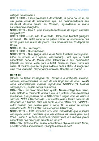 Coelho De Moraes                               GRADIVA / AS BRUXAS

coleção de relíquias ).
HOTELEIRO - Estive presente à descoberta, lá perto do fórum, de
um jovem casal de namorados que, ao compreenderem seu
inevitável destino frente ao Vesúvio, aguardaram a morte
estreitamente abraçados.
NORBERTO – Isso é uma invenção fantasiosa de algum narrador
imaginativo?
HOTELEIRO – Não, não. É verdade. Olha esse broche! (imagem
no telão) De metal coberto de pátina verde, foi encontrado nas
cinzas junto aos restos da jovem. Eles morreram em 79 depois de
Cristo.
NORBERTO – Eu compro.
HOTELEIRO – Quer mesmo?
NORBERTO - Sim. (paga, sai e vê as flores fúnebres numa janela.
Olha no broche e o aperta, convencido). Será que o casal
encontrado perto do fórum eram GRADIVA e seu namorado?
(desiste do ciúme. Volta para o hotel. Senta-se. Ceia. Entra um
casal. O mesmo que se beijava ardente cenas atrás. A moça traz
uma rosa vermelha. Norberto fica nervoso. Recolhe-se. Dorme. )

CENA XII
(Cenas de telão: Passagem de tempo e o ambiente. Gradiva,
sentada, confeccionava um laço de um longo talo de erva. Nesta
cena, especialmente, moscas importunam NORBERTO. Moscas
sempre por aí, nestas cenas das ruínas).
GRADIVA - Por favor, fique bem quieto. Nossa colega tem razão,
esse método é realmente ótimo e ela já o utilizou com excelentes
resultados. (um pássaro pia e GRADIVA o segue com os olhos e
sorrisos. NORBERTO acorda. Sai e colhe rosas, leva o caderno de
desenhos e o broche. Para em frente a uma CASA DEL FAUNO –
outro cenário que desliza para a cena, lá o casal se abraça
ardentemente. NORBERTO sai e encontra GRADIVA.)
NORBERTO – Está sozinha? (Foi com dificuldade que a jovem
conseguiu fazê-lo perceber que ele colhera as rosas para ela.)
Você... você é a dona do broche verde? Você é a mesma jovem
encontrada nos braços do amante no forum?
GRADIVA - (irônica) Por acaso encontrou o objeto nel sole? Afinal,
o sol faz coisas semelhantes. O objeto estava ao sol?
                                18
 