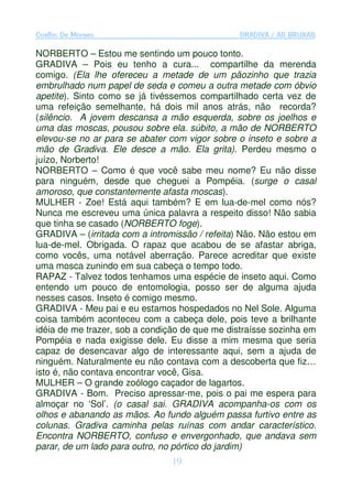Coelho De Moraes                               GRADIVA / AS BRUXAS

NORBERTO – Estou me sentindo um pouco tonto.
GRADIVA – Pois eu tenho a cura... compartilhe da merenda
comigo. (Ela lhe ofereceu a metade de um pãozinho que trazia
embrulhado num papel de seda e comeu a outra metade com óbvio
apetite). Sinto como se já tivéssemos compartilhado certa vez de
uma refeição semelhante, há dois mil anos atrás, não recorda?
(silêncio. A jovem descansa a mão esquerda, sobre os joelhos e
uma das moscas, pousou sobre ela. súbito, a mão de NORBERTO
elevou-se no ar para se abater com vigor sobre o inseto e sobre a
mão de Gradiva. Ele desce a mão. Ela grita). Perdeu mesmo o
juízo, Norberto!
NORBERTO – Como é que você sabe meu nome? Eu não disse
para ninguém, desde que cheguei a Pompéia. (surge o casal
amoroso, que constantemente afasta moscas).
MULHER - Zoe! Está aqui também? E em lua-de-mel como nós?
Nunca me escreveu uma única palavra a respeito disso! Não sabia
que tinha se casado (NORBERTO foge).
GRADIVA – (irritada com a intromissão / refeita) Não. Não estou em
lua-de-mel. Obrigada. O rapaz que acabou de se afastar abriga,
como vocês, uma notável aberração. Parece acreditar que existe
uma mosca zunindo em sua cabeça o tempo todo.
RAPAZ - Talvez todos tenhamos uma espécie de inseto aqui. Como
entendo um pouco de entomologia, posso ser de alguma ajuda
nesses casos. Inseto é comigo mesmo.
GRADIVA - Meu pai e eu estamos hospedados no Nel Sole. Alguma
coisa também aconteceu com a cabeça dele, pois teve a brilhante
idéia de me trazer, sob a condição de que me distraísse sozinha em
Pompéia e nada exigisse dele. Eu disse a mim mesma que seria
capaz de desencavar algo de interessante aqui, sem a ajuda de
ninguém. Naturalmente eu não contava com a descoberta que fiz…
isto é, não contava encontrar você, Gisa.
MULHER – O grande zoólogo caçador de lagartos.
GRADIVA - Bom. Preciso apressar-me, pois o pai me espera para
almoçar no ‘Sol’. (o casal sai. GRADIVA acompanha-os com os
olhos e abanando as mãos. Ao fundo alguém passa furtivo entre as
colunas. Gradiva caminha pelas ruínas com andar característico.
Encontra NORBERTO, confuso e envergonhado, que andava sem
parar, de um lado para outro, no pórtico do jardim)
                                19
 