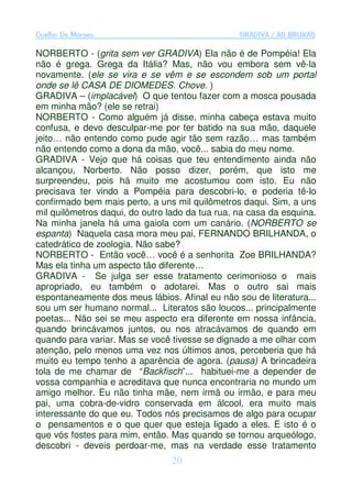 Coelho De Moraes                                 GRADIVA / AS BRUXAS

NORBERTO - (grita sem ver GRADIVA) Ela não é de Pompéia! Ela
não é grega. Grega da Itália? Mas, não vou embora sem vê-la
novamente. (ele se vira e se vêm e se escondem sob um portal
onde se lê CASA DE DIOMEDES. Chove. )
GRADIVA – (implacável) O que tentou fazer com a mosca pousada
em minha mão? (ele se retrai)
NORBERTO - Como alguém já disse, minha cabeça estava muito
confusa, e devo desculpar-me por ter batido na sua mão, daquele
jeito… não entendo como pude agir tão sem razão… mas também
não entendo como a dona da mão, você... sabia do meu nome.
GRADIVA - Vejo que há coisas que teu entendimento ainda não
alcançou, Norberto. Não posso dizer, porém, que isto me
surpreendeu, pois há muito me acostumou com isto. Eu não
precisava ter vindo a Pompéia para descobri-lo, e poderia tê-lo
confirmado bem mais perto, a uns mil quilômetros daqui. Sim, a uns
mil quilômetros daqui, do outro lado da tua rua, na casa da esquina.
Na minha janela há uma gaiola com um canário. (NORBERTO se
espanta) Naquela casa mora meu pai, FERNANDO BRILHANDA, o
catedrático de zoologia. Não sabe?
NORBERTO - Então você… você é a senhorita Zoe BRILHANDA?
Mas ela tinha um aspecto tão diferente…
GRADIVA - Se julga ser esse tratamento cerimonioso o mais
apropriado, eu também o adotarei. Mas o outro sai mais
espontaneamente dos meus lábios. Afinal eu não sou de literatura...
sou um ser humano normal... Literatos são loucos... principalmente
poetas... Não sei se meu aspecto era diferente em nossa infância,
quando brincávamos juntos, ou nos atracávamos de quando em
quando para variar. Mas se você tivesse se dignado a me olhar com
atenção, pelo menos uma vez nos últimos anos, perceberia que há
muito eu tempo tenho a aparência de agora. (pausa) A brincadeira
tola de me chamar de “Backfisch”... habituei-me a depender de
vossa companhia e acreditava que nunca encontraria no mundo um
amigo melhor. Eu não tinha mãe, nem irmã ou irmão, e para meu
pai, uma cobra-de-vidro conservada em álcool, era muito mais
interessante do que eu. Todos nós precisamos de algo para ocupar
o pensamentos e o que quer que esteja ligado a eles. E isto é o
que vós fostes para mim, então. Mas quando se tornou arqueólogo,
descobri - deveis perdoar-me, mas na verdade esse tratamento
                                 20
 
