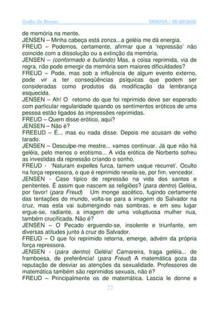 Coelho De Moraes                                 GRADIVA / AS BRUXAS

de memória na mente.
JENSEN – Minha cabeça está zonza...a geléia me dá energia.
FREUD – Podemos, certamente, afirmar que a ‘repressão’ não
coincide com a dissolução ou a extinção da memória.
JENSEN – (conformado e bufando) Mas, a coisa reprimida, via de
regra, não pode emergir da memória sem maiores dificuldades?
FREUD – Pode, mas sob a influência de algum evento externo,
pode vir a ter conseqüências psíquicas que podem ser
consideradas como produtos da modificação da lembrança
esquecida.
JENSEN – Ah! O retorno do que foi reprimido deve ser esperado
com particular regularidade quando os sentimentos eróticos de uma
pessoa estão ligados às impressões reprimidas.
FREUD – Quem disse erótico, aqui?
JENSEN – Não é?
FREEUD – É... mas eu nada disse. Depois me acusam de velho
tarado.
JENSEN – Desculpe-me mestre... vamos continuar. Já que não há
geléia, pelo menos o erotismo... A vida erótica de Norberto sofreu
as investidas da repressão criando o sonho.
FREUD - ‘Naturam expelles furca, tamem usque recurret’. Oculto
na força repressora, o que é reprimido revela-se, por fim, vencedor.
JENSEN - Caso típico de repressão na vida dos santos e
penitentes. É assim que nascem as religiões? (para dentro) Geléia,
por favor! (para Freud) Um monge ascético, fugindo certamente
das tentações do mundo, volta-se para a imagem do Salvador na
cruz, mas esta vai submergindo nas sombras, e em seu lugar
ergue-se, radiante, a imagem de uma voluptuosa mulher nua,
também crucificada. Não é?
JENSEN – O Pecado erguendo-se, insolente e triunfante, em
diversas atitudes junto à cruz do Salvador.
FREUD – O que foi reprimido retorna, emerge, advém da própria
força repressora.
JENSEN - (para dentro) Geléia! Camareira, traga geléia... de
framboesa, de preferência! (para Freud) A matemática goza da
reputação de desviar as atenções da sexualidade. Professores de
matemática também são reprimidos sexuais, não é?
FREUD – Principalmente os de matemática. Lascia le donne e
                                 22
 